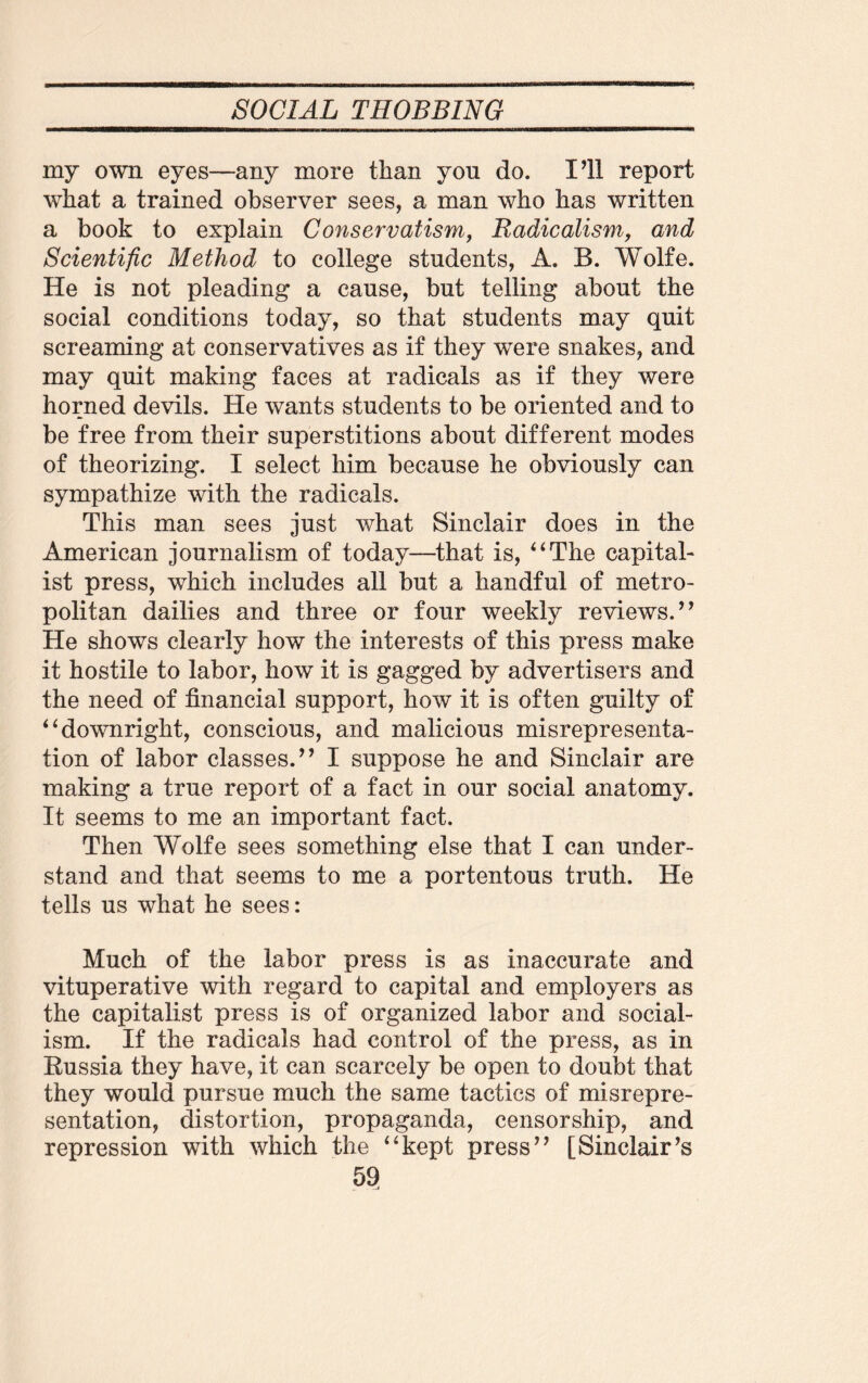 my own eyes—any more than you do. I’ll report what a trained observer sees, a man who has written a book to explain Conservatism, Radicalism, and Scientific Method to college students, A. B. Wolfe. He is not pleading a cause, but telling about the social conditions today, so that students may quit screaming at conservatives as if they were snakes, and may quit making faces at radicals as if they were horned devils. He wants students to be oriented and to be free from their superstitions about different modes of theorizing. I select him because he obviously can sympathize with the radicals. This man sees just what Sinclair does in the American journalism of today—that is, “The capital¬ ist press, which includes all but a handful of metro¬ politan dailies and three or four weekly reviews/’ He shows clearly how the interests of this press make it hostile to labor, how it is gagged by advertisers and the need of financial support, how it is often guilty of “downright, conscious, and malicious misrepresenta¬ tion of labor classes.” I suppose he and Sinclair are making a true report of a fact in our social anatomy. It seems to me an important fact. Then Wolfe sees something else that I can under¬ stand and that seems to me a portentous truth. He tells us what he sees: Much of the labor press is as inaccurate and vituperative with regard to capital and employers as the capitalist press is of organized labor and social¬ ism. If the radicals had control of the press, as in Russia they have, it can scarcely be open to doubt that they would pursue much the same tactics of misrepre¬ sentation, distortion, propaganda, censorship, and repression with which the “kept press” [Sinclair’s