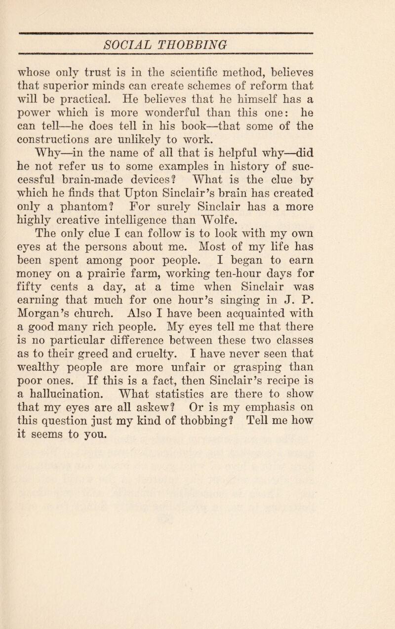 whose only trust is in the scientific method, believes that superior minds can create schemes of reform that will be practical. He believes that he himself has a power which is more wonderful than this one: he can tell—he does tell in his book—that some of the constructions are unlikely to work. Why—in the name of all that is helpful why—did he not refer us to some examples in history of suc¬ cessful brain-made devices? What is the clue by which he finds that IJpton Sinclair’s brain has created only a phantom? For surely Sinclair has a more highly creative intelligence than Wolfe. The only clue I can follow is to look with my own eyes at the persons about me. Most of my life has been spent among poor people. I began to earn money on a prairie farm, working ten-hour days for fifty cents a day, at a time when Sinclair was earning that much for one hour’s singing in J. P. Morgan’s church. Also I have been acquainted with a good many rich people. My eyes tell me that there is no particular difference between these two classes as to their greed and cruelty. I have never seen that wealthy people are more unfair or grasping than poor ones. If this is a fact, then Sinclair’s recipe is a hallucination. What statistics are there to show that my eyes are all askew? Or is my emphasis on this question just my kind of thobbing? Tell me how it seems to you.