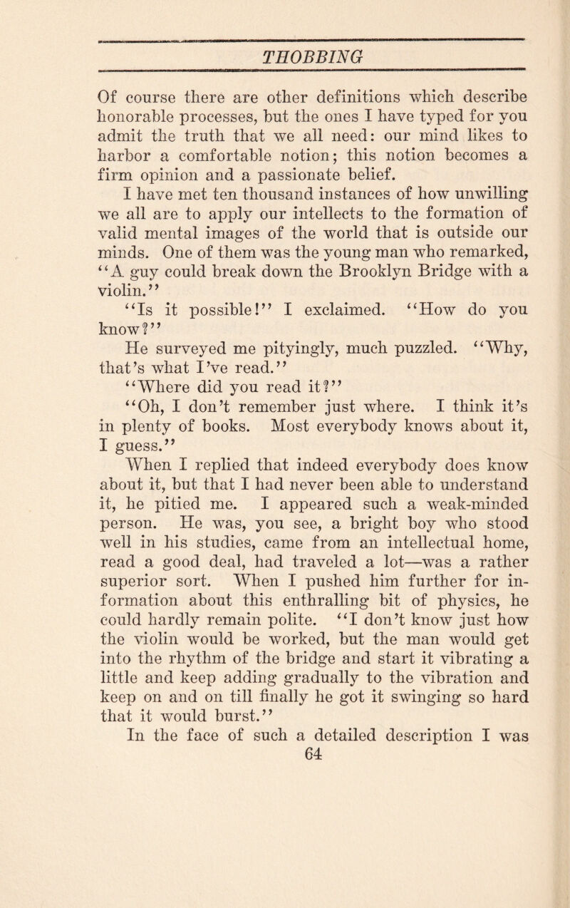 Of course there are other definitions which describe honorable processes, but the ones I have typed for you admit the truth that we all need: our mind likes to harbor a comfortable notion; this notion becomes a firm opinion and a passionate belief. I have met ten thousand instances of how unwilling we all are to apply our intellects to the formation of valid mental images of the world that is outside our minds. One of them was the young man who remarked, “A guy could break down the Brooklyn Bridge with a violin.’ ’ “Is it possible!” I exclaimed. “How do you know 1’9 He surveyed me pityingly, much puzzled. “Why, that’s what I’ve read.” “Where did you read it?” “Oh, I don’t remember just where. I think it’s in plenty of books. Most everybody knows about it, I guess.” When I replied that indeed everybody does know about it, but that I had never been able to understand it, he pitied me. I appeared such a weak-minded person. He was, you see, a bright boy who stood well in his studies, came from an intellectual home, read a good deal, had traveled a lot—was a rather superior sort. When I pushed him further for in¬ formation about this enthralling bit of physics, he could hardly remain polite. “I don’t know just how the violin would be worked, but the man would get into the rhythm of the bridge and start it vibrating a little and keep adding gradually to the vibration and keep on and on till finally he got it swinging so hard that it would burst.” In the face of such a detailed description I was