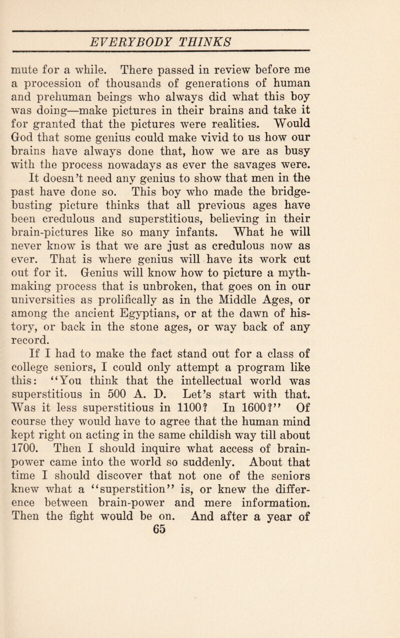 mute for a while. There passed in review before me a procession of thousands of generations of human and prehuman beings who always did what this boy was doing—make pictures in their brains and take it for granted that the pictures were realities. Would God that some genius could make vivid to us how our brains have always done that, how we are as busy with the process nowadays as ever the savages were. It doesn’t need any genius to show that men in the past have done so. This boy who made the bridge- busting picture thinks that all previous ages have been credulous and superstitious, believing in their brain-pictures like so many infants. What he will never know is that we are just as credulous now as ever. That is where genius will have its work cut out for it. Genius will know how to picture a myth¬ making process that is unbroken, that goes on in our universities as prolifically as in the Middle Ages, or among the ancient Egyptians, or at the dawn of his¬ tory, or back in the stone ages, or way back of any record. If I had to make the fact stand out for a class of college seniors, I could only attempt a program like this: “You think that the intellectual world wTas superstitious in 500 A. D. Let’s start with that. Was it less superstitious in 1100? In 1600?” Of course they would have to agree that the human mind kept right on acting in the same childish way till about 1700. Then I should inquire what access of brain¬ power came into the world so suddenly. About that time I should discover that not one of the seniors knew what a “superstition” is, or knew the differ¬ ence between brain-power and mere information. Then the fight would be on. And after a year of