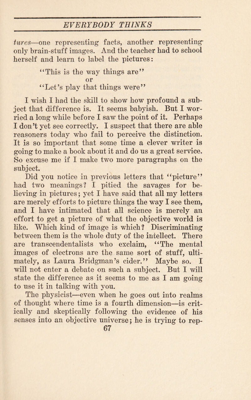 tures—one representing facts, another representing' only brain-stuff images. And the teacher had to school herself and learn to label the pictures: “This is the way things are” or “Let’s play that things were” I wish I had the skill to show how profound a sub¬ ject that difference is. It seems babyish. But I wor¬ ried a long while before I saw the point of it. Perhaps I don’t yet see correctly. I suspect that there are able reasoners today who fail to perceive the distinction. It is so important that some time a clever writer is going to make a book about it and do us a great service. So excuse me if I make two more paragraphs on the subject. Did you notice in previous letters that “picture” had two meanings? I pitied the savages for be¬ lieving in pictures; yet I have said that all my letters are merely efforts to picture things the way I see them, and I have intimated that all science is merely an effort to get a picture of what the objective world is like. Which kind of image is which? Discriminating between them is the whole duty of the intellect. There are transcendentalists who exclaim, “The mental images of electrons are the same sort of stuff, ulti¬ mately, as Laura Bridgman’s cider.” Maybe so. I will not enter a debate on such a subject. But I will state the difference as it seems to me as I am going to use it in talking with you. The physicist—even when he goes out into realms of thought where time is a fourth dimension—is crit¬ ically and skeptically following the evidence of his senses into an objective universe; he is trving to rep-
