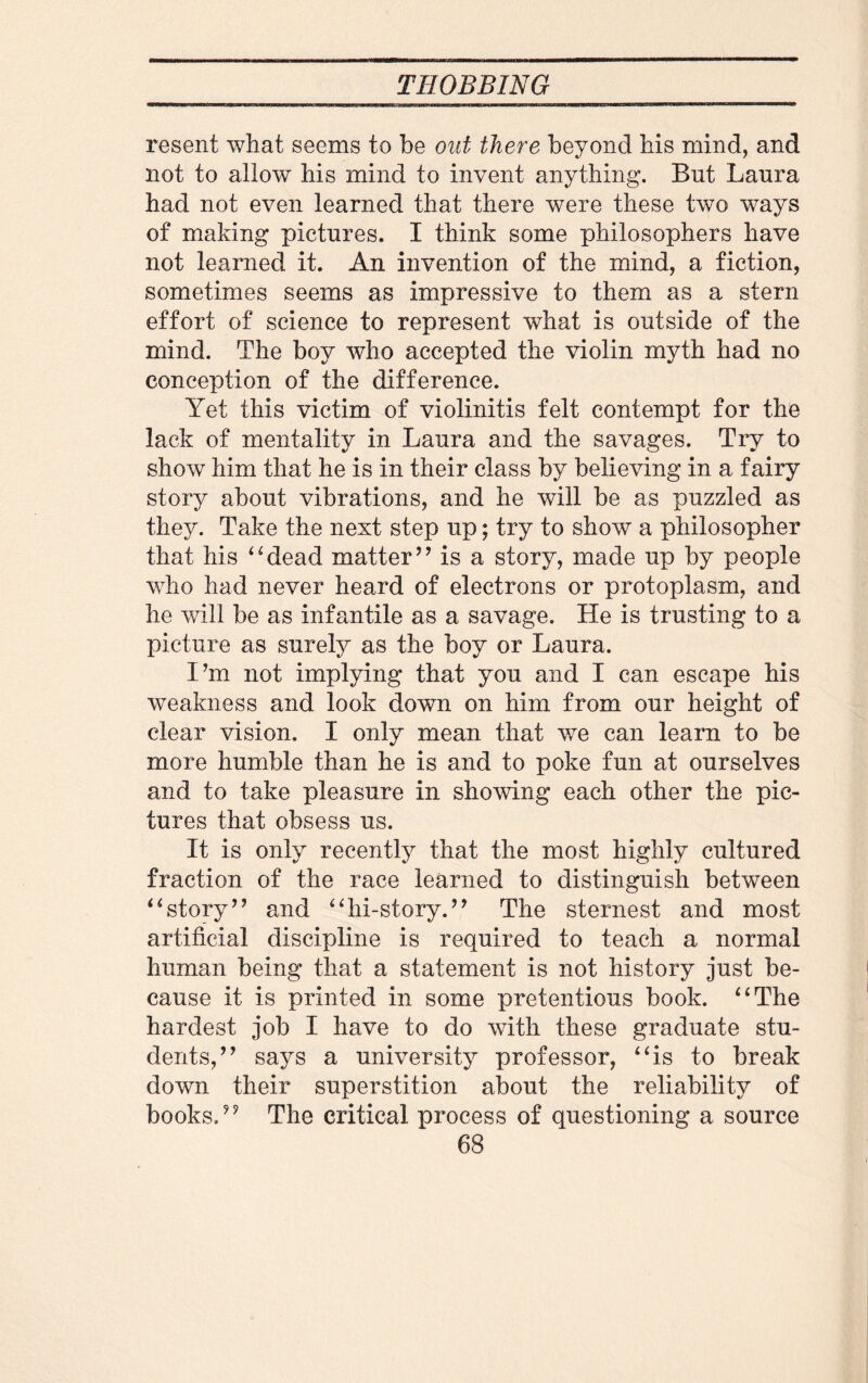 resent what seems to be out there beyond his mind, and not to allow his mind to invent anything. But Laura had not even learned that there were these two ways of making pictures. I think some philosophers have not learned it. An invention of the mind, a fiction, sometimes seems as impressive to them as a stern effort of science to represent what is outside of the mind. The boy who accepted the violin myth had no conception of the difference. Yet this victim of violinitis felt contempt for the lack of mentality in Laura and the savages. Try to show him that he is in their class by believing in a fairy story about vibrations, and he will be as puzzled as they. Take the next step up; try to show a philosopher that his 4‘dead matter” is a story, made up by people who had never heard of electrons or protoplasm, and he will be as infantile as a savage. He is trusting to a picture as surely as the boy or Laura. I’m not implying that you and I can escape his weakness and look down on him from our height of clear vision. I only mean that we can learn to be more humble than he is and to poke fun at ourselves and to take pleasure in showing each other the pic¬ tures that obsess us. It is only recently that the most highly cultured fraction of the race learned to distinguish between “story” and “hi-story.” The sternest and most artificial discipline is required to teach a normal human being that a statement is not history just be¬ cause it is printed in some pretentious book. “The hardest job I have to do with these graduate stu¬ dents,” says a university professor, “is to break down their superstition about the reliability of books.” The critical process of questioning a source