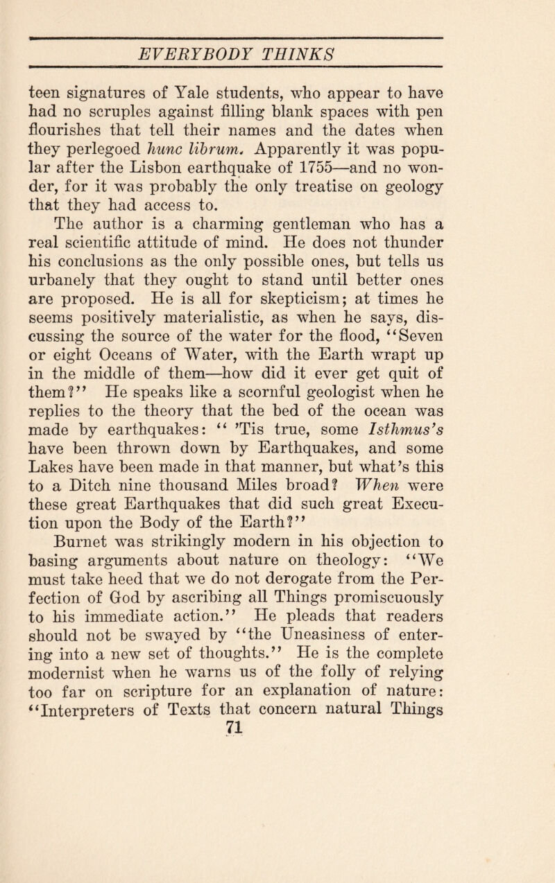 teen signatures of Yale students, who appear to have had no scruples against filling blank spaces with pen flourishes that tell their names and the dates when they perlegoed Jiunc lib rum, Apparently it was popu¬ lar after the Lisbon earthquake of 1755—and no won¬ der, for it was probably the only treatise on geology that they had access to. The author is a charming gentleman who has a real scientific attitude of mind. He does not thunder his conclusions as the only possible ones, but tells us urbanely that they ought to stand until better ones are proposed. He is all for skepticism; at times he seems positively materialistic, as when he says, dis¬ cussing the source of the water for the flood, 4 4 Seven or eight Oceans of Water, with the Earth wrapt up in the middle of them—how did it ever get quit of them?” He speaks like a scornful geologist when he replies to the theory that the bed of the ocean was made by earthquakes: “ ’Tis true, some Isthmus's have been thrown down by Earthquakes, and some Lakes have been made in that manner, but what’s this to a Ditch nine thousand Miles broad? When were these great Earthquakes that did such great Execu¬ tion upon the Body of the Earth?” Burnet was strikingly modern in his objection to basing arguments about nature on theology: “We must take heed that we do not derogate from the Per¬ fection of God by ascribing all Things promiscuously to his immediate action.” He pleads that readers should not be swayed by “the Uneasiness of enter¬ ing into a new set of thoughts.” He is the complete modernist when he warns us of the folly of relying too far on scripture for an explanation of nature: “Interpreters of Texts that concern natural Things