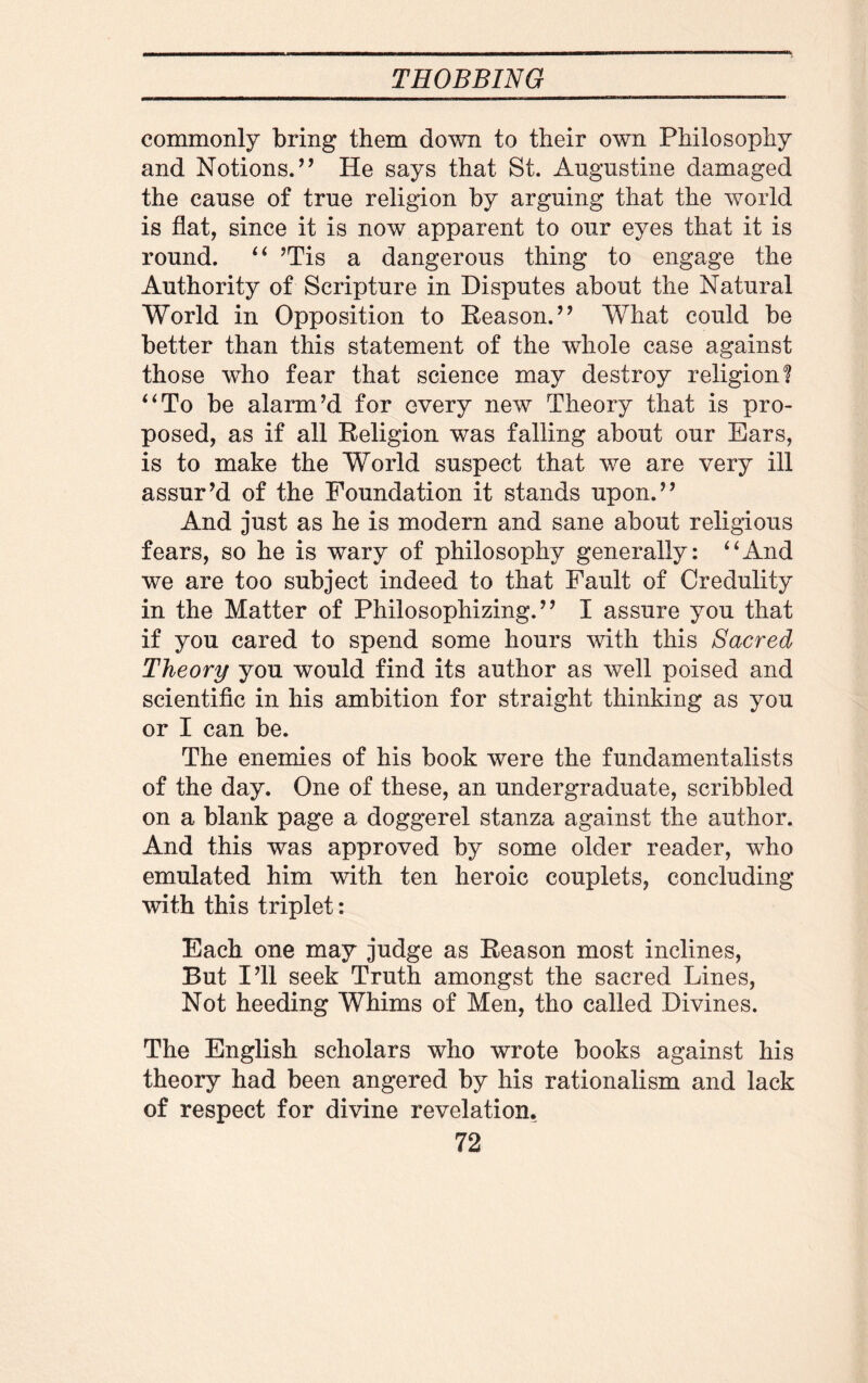 commonly bring them down to their own Philosophy and Notions/’ He says that St. Augustine damaged the cause of true religion by arguing that the world is flat, since it is now apparent to our eyes that it is round. “ ’Tis a dangerous thing to engage the Authority of Scripture in Disputes about the Natural World in Opposition to Reason/ ’ What could be better than this statement of the whole case against those who fear that science may destroy religion! “To be alarm’d for every new Theory that is pro¬ posed, as if all Religion was falling about our Ears, is to make the World suspect that we are very ill assur’d of the Foundation it stands upon.” And just as he is modern and sane about religious fears, so he is wary of philosophy generally: “And we are too subject indeed to that Fault of Credulity in the Matter of Philosophizing.” I assure you that if you cared to spend some hours with this Sacred Theory you would find its author as well poised and scientific in his ambition for straight thinking as you or I can be. The enemies of his book were the fundamentalists of the day. One of these, an undergraduate, scribbled on a blank page a doggerel stanza against the author. And this was approved by some older reader, who emulated him with ten heroic couplets, concluding with this triplet: Each one may judge as Reason most inclines, But I’ll seek Truth amongst the sacred Lines, Not heeding Whims of Men, tho called Divines. The English scholars who wrote books against his theory had been angered by his rationalism and lack of respect for divine revelation.