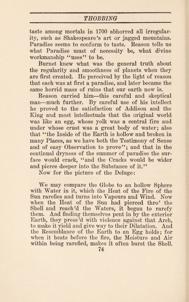 taste among mortals in 1700 abhorred all irregular¬ ity, such as Shakespeare’s art or jagged mountains. Paradise seems to conform to taste. Reason tells us what Paradise must of necessity be, what divine workmanship “uses” to be. Burnet knew what was the general truth about the regularity and smoothness of planets when they are first created. He perceived by the light of reason that each was at first a paradise, and later became the same horrid mass of ruins that our earth now is. Reason carried him—this careful and skeptical man—much further. By careful use of his intellect he proved to the satisfaction of Addison and the King and most intellectuals that the original world was like an egg, whose yolk was a central fire and under whose crust was a great body of water; also that “the Inside of the Earth is hollow and broken in many Places, as we have both the Testimony of Sense and of easy Observation to prove”; and that in the continual dryness of the summer of paradise the sur¬ face would crack, “and the Cracks would be wider and pierce deeper into the Substance of it.” Now for the picture of the Deluge: We may compare the Globe to an hollow Sphere with Water in it, which the Heat of the Fire of the Sun rarefies and turns into Vapours and Wind. Now when the Heat of the Sun had pierced thro’ the Shell and reach’d the Waters, it began to rarefy them. And finding themselves pent in by the exterior Earth, they press’d with violence against that Arch, to make it yield and give way to their Dilatation. And the Resemblance of the Earth to an Egg holds; for when it heats before the fire, the Moisture and Air within being rarefied, makes it often burst the Shell.