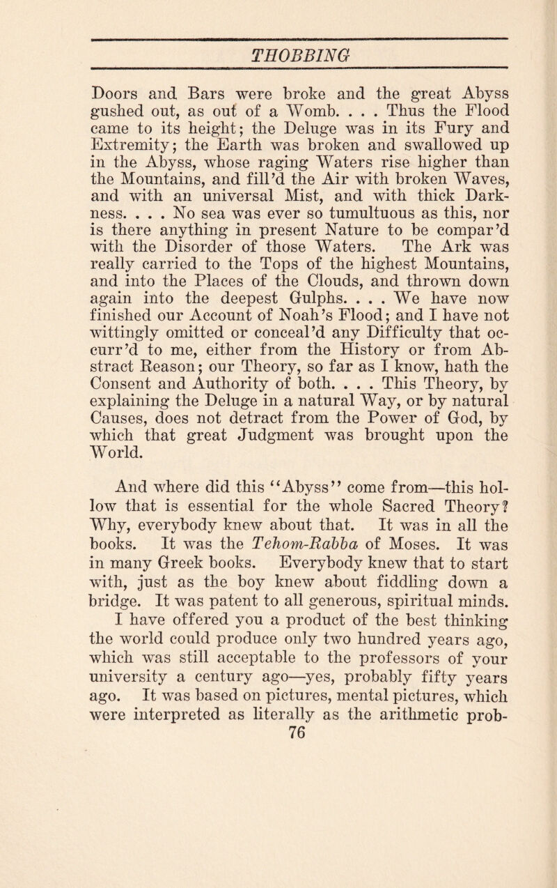 Boors and Bars were broke and the great Abyss gushed out, as out of a Womb. . . . Thus the Flood came to its height; the Deluge was in its Fury and Extremity; the Earth was broken and swallowed up in the Abyss, whose raging Waters rise higher than the Mountains, and fill’d the Air with broken Waves, and with an universal Mist, and with thick Dark¬ ness. . . . No sea was ever so tumultuous as this, nor is there anything in present Nature to be compar’d with the Disorder of those Waters. The Ark was really carried to the Tops of the highest Mountains, and into the Places of the Clouds, and thrown down again into the deepest Gulphs. ... We have now finished our Account of Noah’s Flood; and I have not wittingly omitted or conceal’d any Difficulty that oc- curr’d to me, either from the History or from Ab¬ stract Reason; our Theory, so far as I know, hath the Consent and Authority of both. . . . This Theory, by explaining the Deluge in a natural Way, or by natural Causes, does not detract from the Power of God, by which that great Judgment was brought upon the World. And where did this “Abyss” come from—this hol¬ low that is essential for the whole Sacred Theory? Why, everybody knew about that. It was in all the books. It was the Tehom-Babba of Moses. It was in many Greek books. Everybody knew that to start with, just as the boy knew about fiddling down a bridge. It was patent to all generous, spiritual minds. I have offered you a product of the best thinking the world could produce only two hundred years ago, which was still acceptable to the professors of your university a century ago—yes, probably fifty years ago. It was based on pictures, mental pictures, which were interpreted as literally as the arithmetic prob-