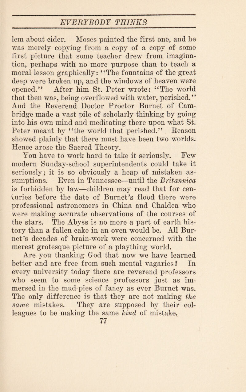 umHui m | II ||| || ' mmm ill l «ww..w, «wT»w»rg.»T|TTV|| W™ »i>a»t^™^^«»LlluirK|->l^^rt«^:*inaaEraEQra lem about cider. Moses painted the first one, and he was merely copying from a copy of a copy of some first picture that some teacher drew from imagina¬ tion, perhaps with no more purpose than to teach a moral lesson graphically: “The fountains of the great deep were broken up, and the windows of heaven were opened.’’ After him St. Peter wrote: “The world that then was, being overflowed with water, perished. ’ ’ And the Reverend Doctor Proctor Burnet of Cam¬ bridge made a vast pile of scholarly thinking by going into his own mind and meditating there upon what St. Peter meant by “the world that perished.” Reason showed plainly that there must have been two worlds. Hence arose the Sacred Theory. You have to work hard to take it seriously. Few modern Sunday-school superintendents could take it seriously; it is so obviously a heap of mistaken as¬ sumptions. Even in Tennessee—until the Britannica is forbidden by law—children may read that for cen- iuries before the date of Burnet’s flood there were professional astronomers in China and Chaldea who were making accurate observations of the courses of the stars. The Abyss is no more a part of earth his¬ tory than a fallen cake in an oven would be. All Bur¬ net’s decades of brain-work were concerned with the merest grotesque picture of a plaything world. Are you thanking God that now we have learned better and are free from such mental vagaries! In every university today there are reverend professors who seem to some science professors just as im¬ mersed in the mud-pies of fancy as ever Burnet was. The only difference is that they are not making the same mistakes. They are supposed by their col¬ leagues to be making the same kind of mistake.
