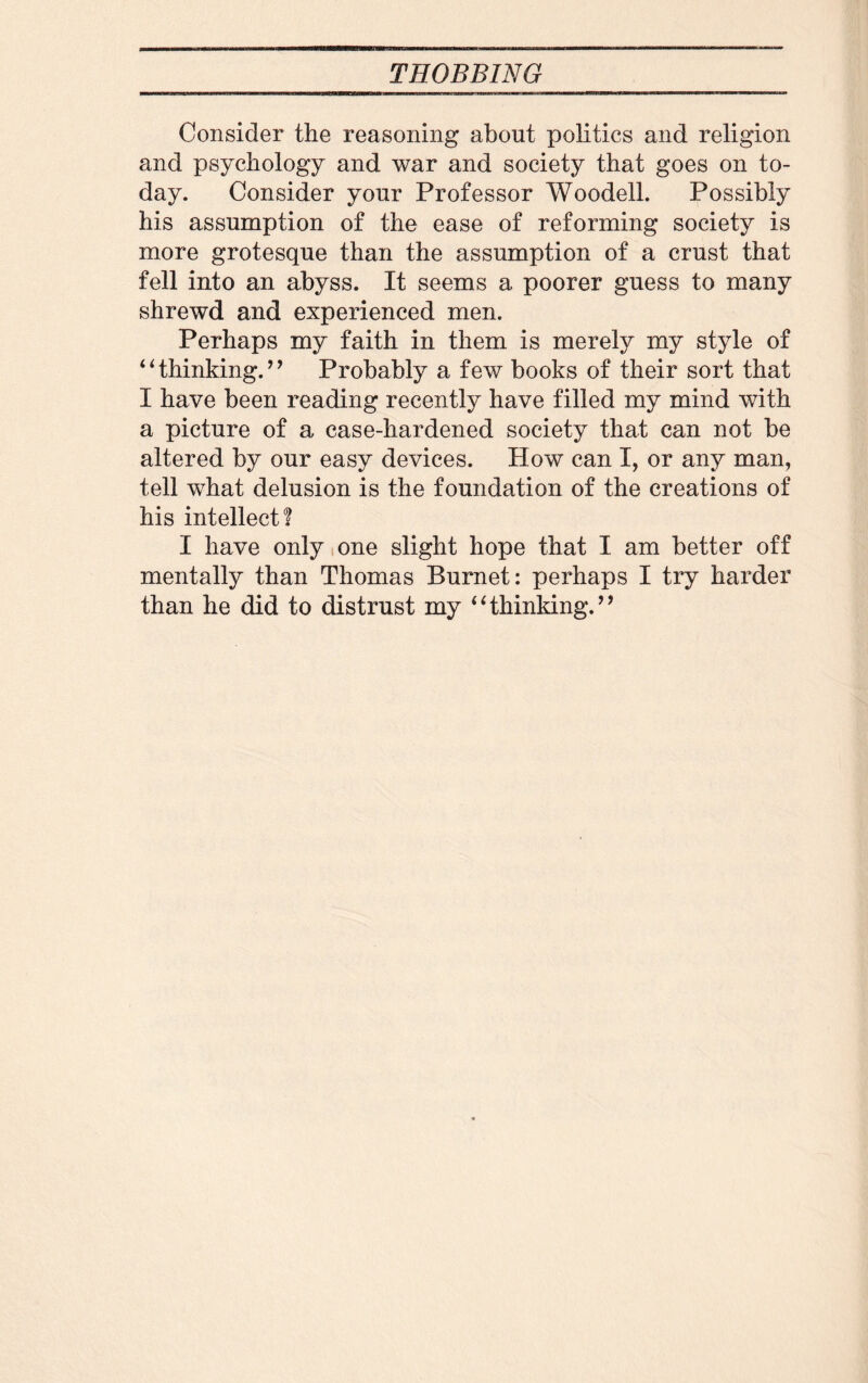Consider the reasoning about politics and religion and psychology and war and society that goes on to¬ day. Consider your Professor Woodell. Possibly his assumption of the ease of reforming society is more grotesque than the assumption of a crust that fell into an abyss. It seems a poorer guess to many shrewd and experienced men. Perhaps my faith in them is merely my style of 4 ‘ thinking. ’ ’ Probably a few books of their sort that I have been reading recently have filled my mind with a picture of a case-hardened society that can not be altered by our easy devices. How can I, or any man, tell what delusion is the foundation of the creations of his intellect! I have only one slight hope that I am better off mentally than Thomas Burnet: perhaps I try harder than he did to distrust my “thinking.”