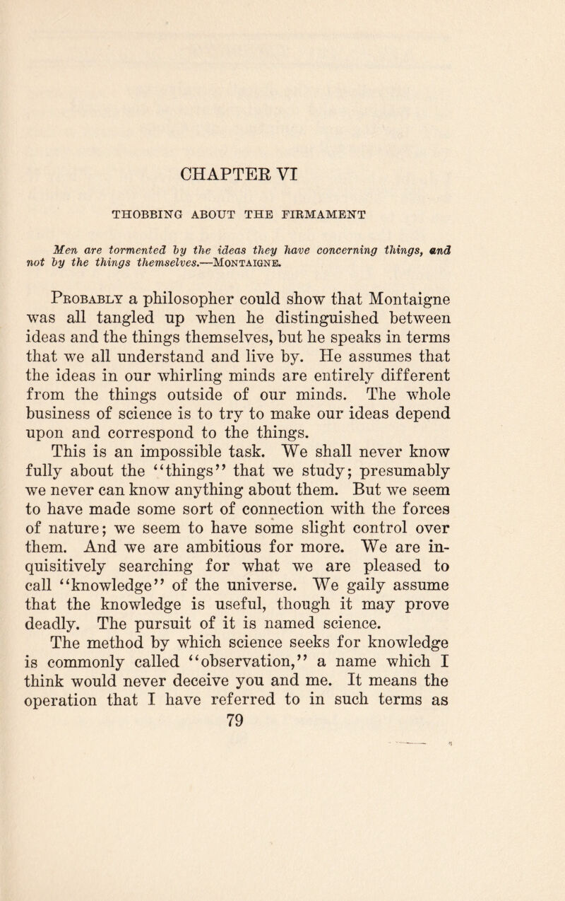 CHAPTER VI THOBBING ABOUT THE FIRMAMENT Men are tormented by the ideas they have concerning things, and not by the things themselves.—Montaigne, Probably a philosopher could show that Montaigne was all tangled up when he distinguished between ideas and the things themselves, but he speaks in terms that we all understand and live by. He assumes that the ideas in our whirling minds are entirely different from the things outside of our minds. The whole business of science is to try to make our ideas depend upon and correspond to the things. This is an impossible task. We shall never know fully about the 4‘things’9 that we study; presumably we never can know anything about them. But we seem to have made some sort of connection with the forces * of nature; we seem to have some slight control over them. And we are ambitious for more. We are in¬ quisitively searching for what we are pleased to call “knowledge” of the universe. We gaily assume that the knowledge is useful, though it may prove deadly. The pursuit of it is named science. The method by which science seeks for knowledge is commonly called “observation,” a name which I think would never deceive you and me. It means the operation that I have referred to in such terms as