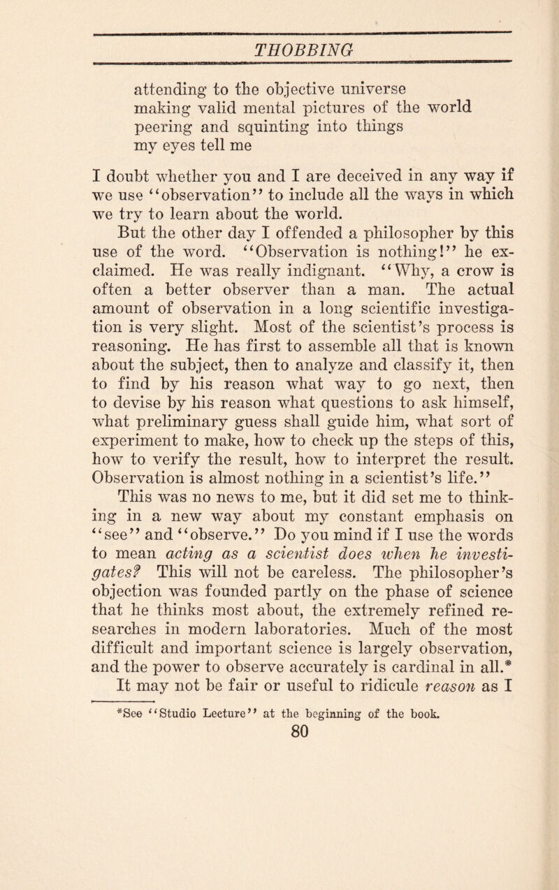 attending to the objective universe making valid mental pictures of the world peering and squinting into things my eyes tell me I doubt whether you and I are deceived in any way if we use “observation” to include all the wavs in which we try to learn about the world. But the other day I offended a philosopher by this use of the word. “Observation is nothing!” he ex¬ claimed. He was really indignant. “ Why, a crow is often a better observer than a man. The actual amount of observation in a long scientific investiga¬ tion is very slight. Most of the scientist’s process is reasoning. He has first to assemble all that is known about the subject, then to analyze and classify it, then to find by his reason what way to go next, then to devise by his reason what questions to ask himself, what preliminary guess shall guide him, what sort of experiment to make, how to check up the steps of this, how to verify the result, how to interpret the result. Observation is almost nothing in a scientist’s life.” This was no news to me, but it did set me to think¬ ing in a new way about my constant emphasis on “see” and “observe.” Ho you mind if I use the words to mean acting as a scientist does when he investi¬ gates? This will not be careless. The philosopher’s objection was founded partly on the phase of science that he thinks most about, the extremely refined re¬ searches in modern laboratories. Much of the most difficult and important science is largely observation, and the power to observe accurately is cardinal in all.* It may not be fair or useful to ridicule reason as I *See “Studio Lecture’’ at the beginning of the book.