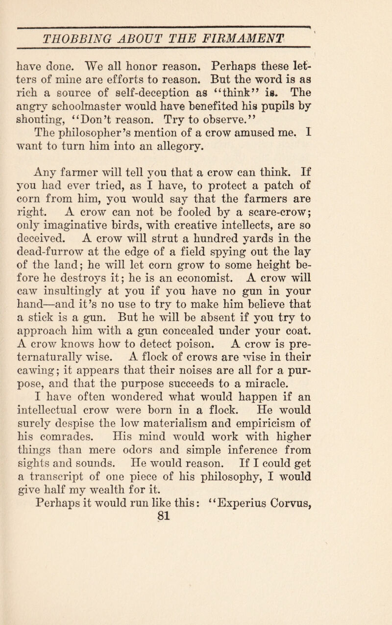 % \ have done. We all honor reason. Perhaps these let¬ ters of mine are efforts to reason. But the word is as rich a source of self-deception as “think” is. The angry schoolmaster would have benefited his pupils by shouting, “Don’t reason. Try to observe.” The philosopher’s mention of a crow amused me. I want to turn him into an allegory. Any farmer will tell you that a crow can think. If you had ever tried, as I have, to protect a patch of corn from him, you would say that the farmers are right. A crow can not be fooled by a scare-crow; only imaginative birds, with creative intellects, are so deceived. A crow will strut a hundred yards in the dead-furrow at the edge of a field spying out the lay of the land; he will let corn grow to some height be¬ fore he destroys it; he is an economist. A crow will caw insultingly at you if you have no gun in your hand—and it’s no use to try to make him believe that a stick is a gun. But he will be absent if you try to approach him with a gun concealed under your coat. A crow knows how to detect poison. A crow is pre- ternaturally wise. A flock of crows are wise in their cawing; it appears that their noises are all for a pur¬ pose, and that the purpose succeeds to a miracle. I have often wondered what would happen if an intellectual crow were born in a flock. He would surely despise the low materialism and empiricism of his comrades. His mind would work with higher things than mere odors and simple inference from sights and sounds. He would reason. If I could get a transcript of one piece of his philosophy, I would give half my wealth for it. Perhaps it would run like this: 41 Experius Corvus,