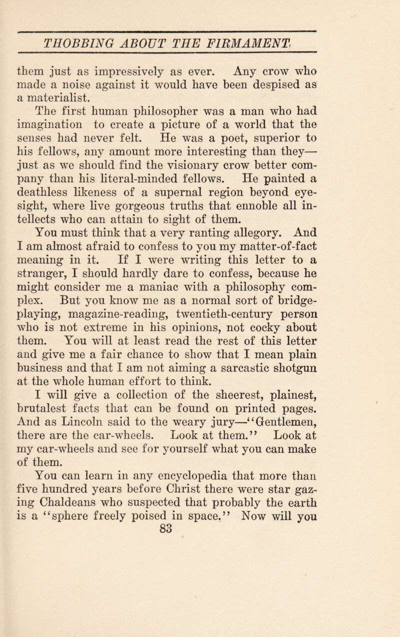them just as impressively as ever. Any crow who made a noise against it would have been despised as a materialist. The first human philosopher was a man who had imagination to create a picture of a world that the senses had never felt. He was a poet, superior to his fellows, any amount more interesting than they— just as we should find the visionary crow better com¬ pany than his literal-minded fellows. He painted a deathless likeness of a supernal region beyond eye¬ sight, where live gorgeous truths that ennoble all in¬ tellects who can attain to sight of them. You must think that a very ranting allegory. And I am almost afraid to confess to you my matter-of-fact meaning in it. If I were writing this letter to a stranger, I should hardly dare to confess, because he might consider me a maniac with a philosophy com¬ plex. But you know me as a normal sort of bridge¬ playing, magazine-reading, twentieth-century person who is not extreme in his opinions, not cocky about them. You will at least read the rest of this letter and give me a fair chance to show that I mean plain business and that I am not aiming a sarcastic shotgun at the whole human effort to think. I will give a collection of the sheerest, plainest, brutalest facts that can be found on printed pages. And as Lincoln said to the weary jury—4 4 Gentlemen, there are the car-wheels. Look at them.” Look at my car-wheels and see for yourself what you can make of them. You can learn in any encyclopedia that more than five hundred years before Christ there were star gaz¬ ing Chaldeans who suspected that probably the earth is a 44sphere freely poised in space.” Now will you