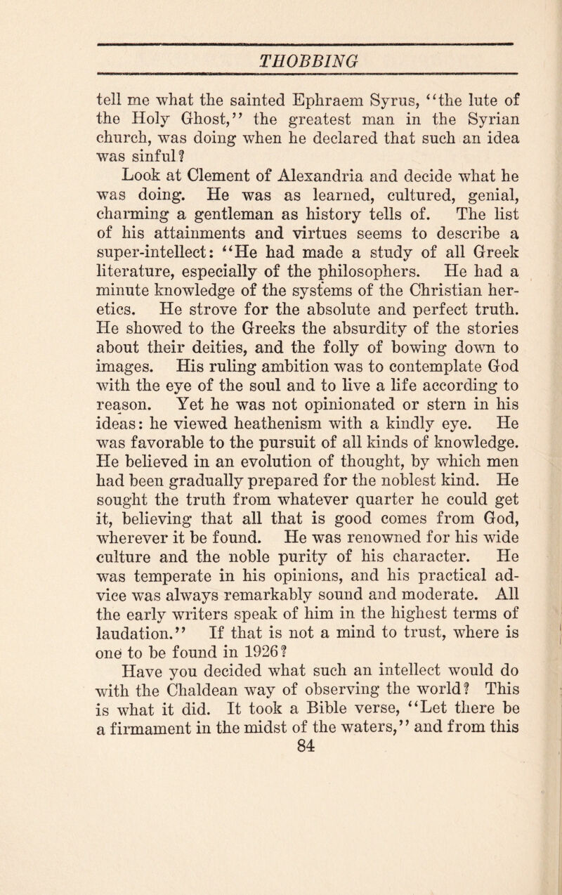 tell me what the sainted Ephraem Syrus, “the lute of the Holy Ghost/ ’ the greatest man in the Syrian church, was doing when he declared that such an idea was sinful? Look at Clement of Alexandria and decide what he was doing. He was as learned, cultured, genial, charming a gentleman as history tells of. The list of his attainments and virtues seems to describe a super-intellect: “He had made a study of all Greek literature, especially of the philosophers. He had a minute knowledge of the systems of the Christian her¬ etics, He strove for the absolute and perfect truth. He showed to the Greeks the absurdity of the stories about their deities, and the folly of bowing dowm to images. His ruling ambition was to contemplate God with the eye of the soul and to live a life according to reason. Yet he was not opinionated or stern in his ideas: he viewed heathenism with a kindly eye. He was favorable to the pursuit of all kinds of knowledge. He believed in an evolution of thought, by which men had been gradually prepared for the noblest kind. He sought the truth from whatever quarter he could get it, believing that all that is good comes from God, wherever it be found. He was renowned for his wide culture and the noble purity of his character. He was temperate in his opinions, and his practical ad¬ vice was always remarkably sound and moderate. All the early writers speak of him in the highest terms of laudation.” If that is not a mind to trust, where is one to be found in 1926? Have you decided what such an intellect would do with the Chaldean way of observing the world? This is what it did. It took a Bible verse, “Let there be a firmament in the midst of the waters,” and from this
