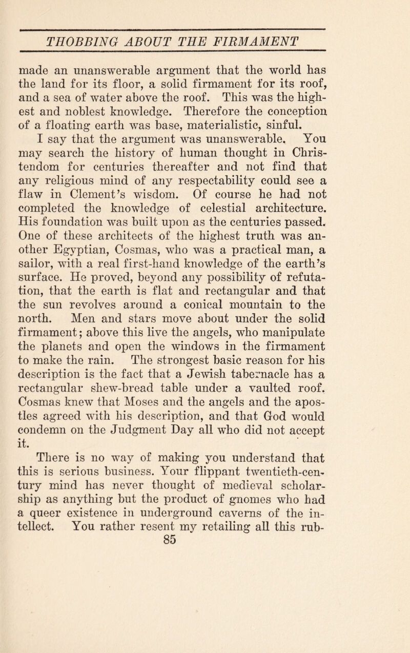 made an unanswerable argument that the world has the land for its floor, a solid firmament for its roof, and a sea of water above the roof. This was the high¬ est and noblest knowledge. Therefore the conception of a floating earth was base, materialistic, sinful. I say that the argument was unanswerable. You may search the history of human thought in Chris¬ tendom for centuries thereafter and not find that any religious mind of any respectability could see a flaw in Clement’s wisdom. Of course he had not completed the knowledge of celestial architecture. His foundation was built upon as the centuries passed. One of these architects of the highest truth was an¬ other Egyptian, Cosmas, who was a practical man, a sailor, with a real first-hand knowledge of the earth’s surface. He proved, beyond any possibility of refuta¬ tion, that the earth is flat and rectangular and that the sun revolves around a conical mountain to the north. Men and stars move about under the solid firmament; above this live the angels, who manipulate the planets and open the windows in the firmament to make the rain. The strongest basic reason for his description is the fact that a Jewish tabernacle has a rectangular shew-breacl table under a vaulted roof. Cosmas knew that Moses and the angels and the apos¬ tles agreed with his description, and that God would condemn on the Judgment Hay all who did not accept it. There is no way of making you understand that this is serious business. Your flippant twentieth-cen¬ tury mind has never thought of medieval scholar¬ ship as anything but the product of gnomes who had a queer existence in underground caverns of the in¬ tellect. You rather resent my retailing all this rub-