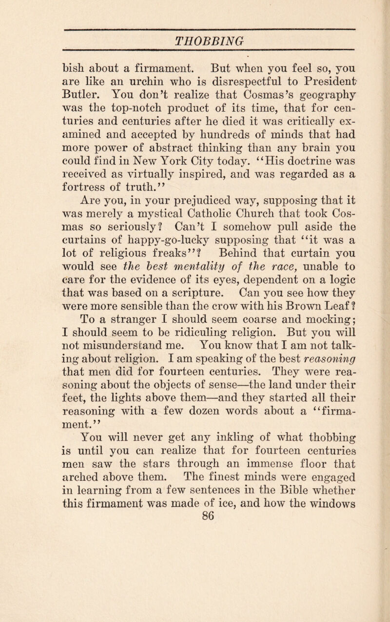bish about a firmament. But when you feel so, you are like an urchin who is disrespectful to President Butler. You don’t realize that Cosmas’s geography was the top-notch product of its time, that for cen¬ turies and centuries after he died it was critically ex¬ amined and accepted by hundreds of minds that had more power of abstract thinking than any brain you could find in New York City today. 4 4 His doctrine was received as virtually inspired, and was regarded as a fortress of truth.” Are you, in your prejudiced way, supposing that it was merely a mystical Catholic Church that took Cos- mas so seriously? Can’t I somehow pull aside the curtains of happy-go-lucky supposing that “it was a lot of religious freaks”? Behind that curtain you would see the best mentality of the race, unable to care for the evidence of its eyes, dependent on a logic that was based on a scripture. Can you see how they were more sensible than the crow with his Brown Leaf ? To a stranger I should seem coarse and mocking; I should seem to be ridiculing religion. But you will not misunderstand me. You know that I am not talk¬ ing about religion. I am speaking of the best reasoning that men did for fourteen centuries. They were rea¬ soning about the objects of sense—the land under their feet, the lights above them—and they started all their reasoning with a few dozen words about a “firma¬ ment.” You will never get any inkling of what thobbing is until you can realize that for fourteen centuries men saw the stars through an immense floor that arched above them. The finest minds were engaged in learning from a few sentences in the Bible whether this firmament was made of ice, and how the windows