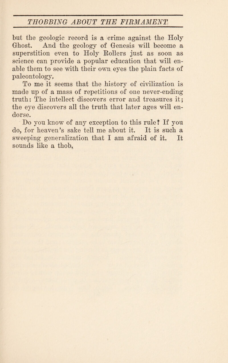 but the geologic record is a crime against the Holy Ghost. And the geology of Genesis will become a superstition even to Holy Boilers just as soon as science can provide a popular education that will en¬ able them to see with their own eyes the plain facts of paleontology. To me it seems that the history of civilization is made up of a mass of repetitions of one never-ending truth: The intellect discovers error and treasures it; the eye discovers all the truth that later ages will en¬ dorse. Bo you know of any exception to this rule ? If you do, for heaven’s sake tell me about it. It is such a sweeping generalization that I am afraid of it. It sounds like a thob.