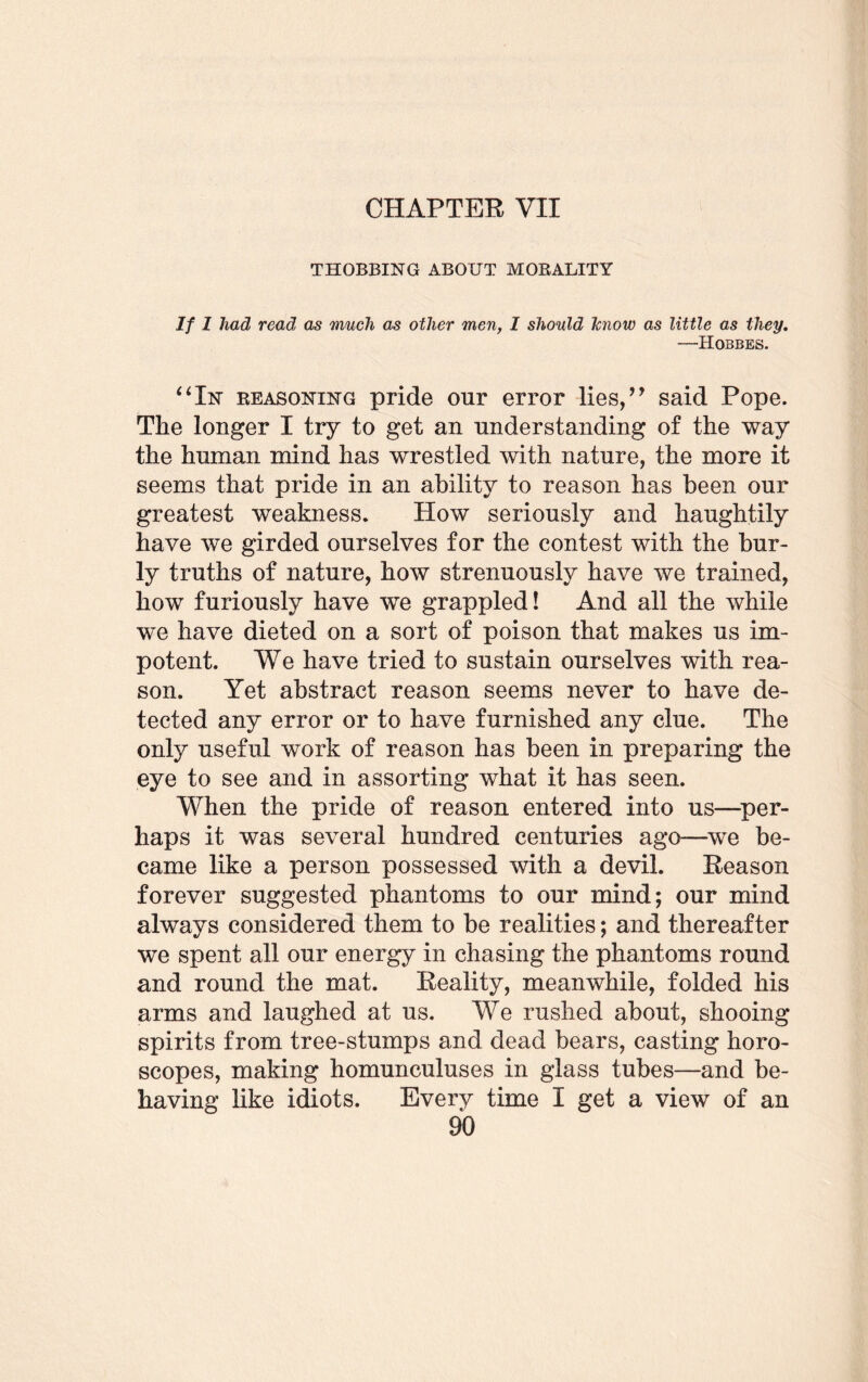CHAPTER VII THOBBING ABOUT MORALITY If I had read as much as other men, 1 should Jcnow as little as they. —Hobbes. “In reasoning pride our error lies,” said Pope. The longer I try to get an understanding of the way the human mind has wrestled with nature, the more it seems that pride in an ability to reason has been our greatest weakness. How seriously and haughtily have we girded ourselves for the contest with the bur¬ ly truths of nature, how strenuously have we trained, how furiously have we grappled! And all the while we have dieted on a sort of poison that makes us im¬ potent. We have tried to sustain ourselves with rea¬ son. Yet abstract reason seems never to have de¬ tected any error or to have furnished any clue. The only useful work of reason has been in preparing the eye to see and in assorting what it has seen. When the pride of reason entered into us—per¬ haps it was several hundred centuries ago—we be¬ came like a person possessed with a devil. Reason forever suggested phantoms to our mind; our mind always considered them to be realities; and thereafter we spent all our energy in chasing the phantoms round and round the mat. Reality, meanwhile, folded his arms and laughed at us. We rushed about, shooing spirits from tree-stumps and dead bears, casting horo¬ scopes, making homunculuses in glass tubes—and be¬ having like idiots. Every time I get a view of an