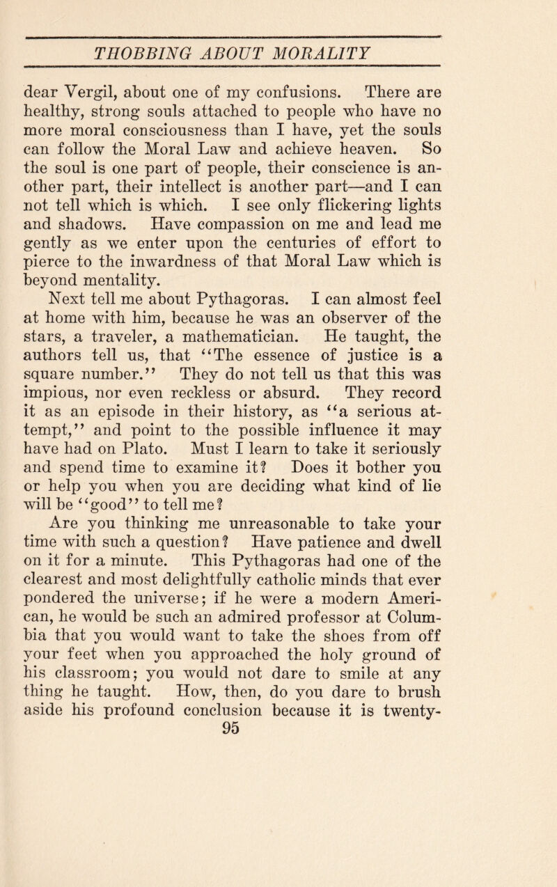 Mtt' dear Vergil, about one of my confusions. There are healthy, strong souls attached to people who have no more moral consciousness than I have, yet the souls can follow the Moral Law and achieve heaven. So the soul is one part of people, their conscience is an¬ other part, their intellect is another part—and I can not tell which is which. I see only flickering lights and shadows. Have compassion on me and lead me gently as we enter upon the centuries of effort to pierce to the inwardness of that Moral Law which is beyond mentality. Next tell me about Pythagoras. I can almost feel at home with him, because he was an observer of the stars, a traveler, a mathematician. He taught, the authors tell us, that “The essence of justice is a square number.’’ They do not tell us that this was impious, nor even reckless or absurd. They record it as an episode in their history, as “a serious at¬ tempt,” and point to the possible influence it may have had on Plato. Must I learn to take it seriously and spend time to examine it? Does it bother you or help you when you are deciding what kind of lie will be “good” to tell me? Are you thinking me unreasonable to take your time with such a question? Have patience and dwell on it for a minute. This Pythagoras had one of the clearest and most delightfully catholic minds that ever pondered the universe; if he were a modern Ameri¬ can, he would be such an admired professor at Colum¬ bia that you would want to take the shoes from off your feet when you approached the holy ground of his classroom; you would not dare to smile at any thing he taught. How, then, do you dare to brush aside his profound conclusion because it is twenty-