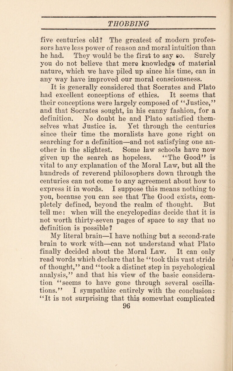 five centuries old! The greatest of modern profes¬ sors have less power of reason and moral intuition than he had. They would be the first to say so. Surely you do not believe that mere knowledge of material nature, which we have piled up since his time, can in any way have improved our moral consciousness. It is generally considered that Socrates and Plato had excellent conceptions of ethics. It seems that their conceptions were largely composed of “ Justice,’9 and that Socrates sought, in his canny fashion, for a definition. No doubt he and Plato satisfied them¬ selves what Justice is. Yet through the centuries since their time the moralists have gone right on searching for a definition—and not satisfying one an¬ other in the slightest. Some law schools have now given up the search as hopeless. 4 4The Good” is vital to any explanation of the Moral Law, but all the hundreds of reverend philosophers down through the centuries can not come to any agreement about how to express it in words. I suppose this means nothing to you, because you can see that The Good exists, com¬ pletely defined, beyond the realm of thought. But tell me: wdien will the encyclopedias decide that it is not worth thirty-seven pages of space to say that no definition is possible? My literal brain—I have nothing but a second-rate brain to work with—can not understand what Plato finally decided about the Moral Law. It can only read words which declare that he “took this vast stride of thought,” and “took a distinct step in psychological analysis,” and that his view of the basic considera¬ tion “seems to have gone through several oscilla¬ tions.” I sympathize entirely with the conclusion: “It is not surprising that this somewhat complicated