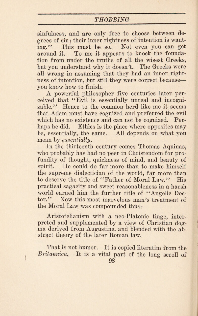 sinfulness, and are only free to choose between de¬ grees of sin; their inner rightness of intention is want¬ ing.” This must be so. Not even you can get around it. To me it appears to knock the founda¬ tion from under the truths of all the wisest Greeks, but you understand why it doesn’t. The Greeks were all wrong in assuming that they had an inner right¬ ness of intention, but still they were correct because-— you know how to finish. A powerful philosopher five centuries later per¬ ceived that “Evil is essentially unreal and incogni¬ zable.” Hence to the common herd like me it seems that Adam must have cognized and preferred the evil which has no existence and can not be cognized. Per¬ haps he did. Ethics is the place where opposites may be, essentially, the same. All depends on what you mean by essentially. In the thirteenth century comes Thomas Aquinas, who probably has had no peer in Christendom for pro¬ fundity of thought, quickness of mind, and beauty of spirit. He could do far more than to make himself the supreme dialectician of the world, far more than to deserve the title of “Father of Moral Law.” His practical sagacity and sweet reasonableness in a harsh world earned him the further title of “Angelic Doc¬ tor.” Now this most marvelous man’s treatment of the Moral Law was compounded thus: Aristotelianism with a neo-Platonic tinge, inter¬ preted and supplemented by a view of Christian dog¬ ma derived from Augustine, and blended with the ab¬ stract theory of the later Koman law. That is not humor. It is copied literatim from the Britannica. It is a vital part of the long scroll of
