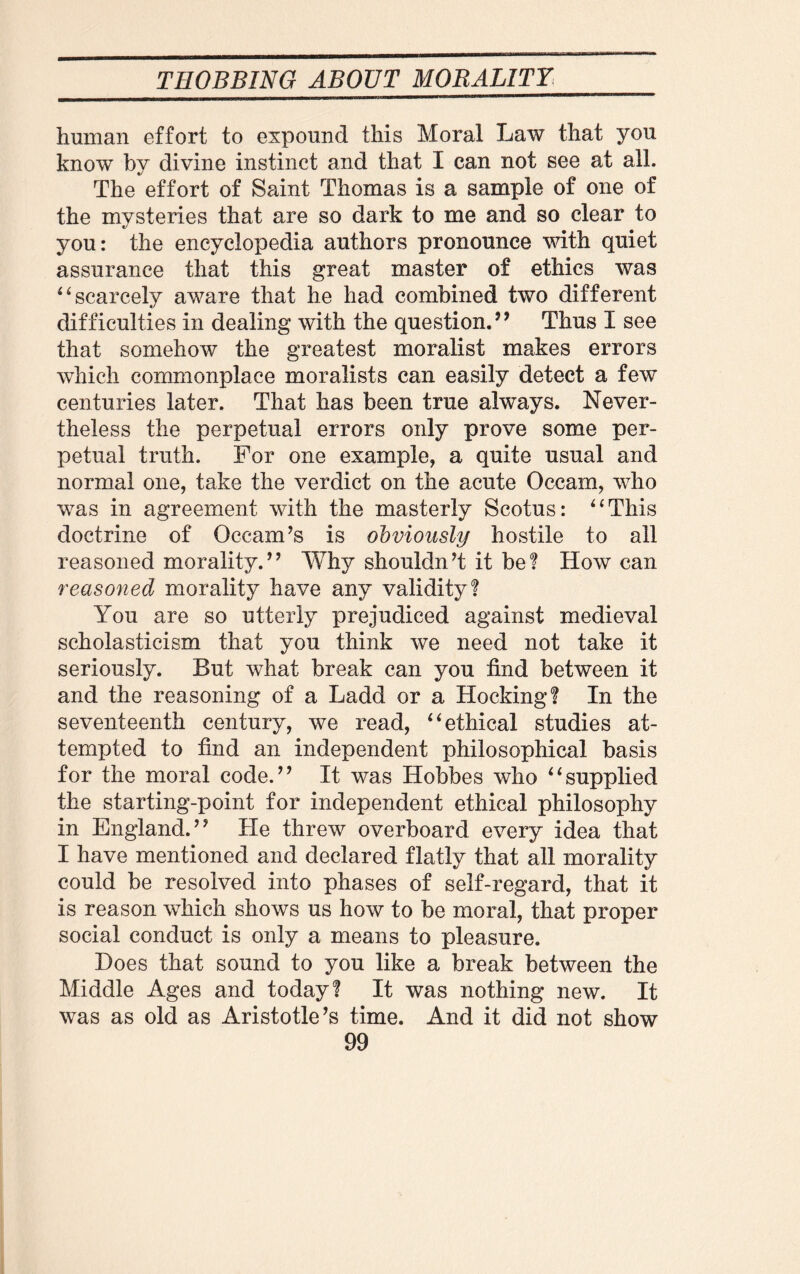 human effort to expound this Moral Law that you know by divine instinct and that I can not see at all. The effort of Saint Thomas is a sample of one of the mysteries that are so dark to me and so clear to you: the encyclopedia authors pronounce with quiet assurance that this great master of ethics was “scarcely aware that he had combined two different difficulties in dealing with the question.” Thus I see that somehow the greatest moralist makes errors which commonplace moralists can easily detect a few centuries later. That has been true always. Never¬ theless the perpetual errors only prove some per¬ petual truth. For one example, a quite usual and normal one, take the verdict on the acute Occam, who was in agreement with the masterly Scotus: “This doctrine of Occam’s is obviously hostile to all reasoned morality.” Why shouldn’t it be? How can reasoned morality have any validity? You are so utterly prejudiced against medieval scholasticism that you think we need not take it seriously. But what break can you find between it and the reasoning of a Ladd or a Hocking? In the seventeenth century, we read, “ethical studies at¬ tempted to find an independent philosophical basis for the moral code.” It was Hobbes who “supplied the starting-point for independent ethical philosophy in England.” He threw overboard every idea that I have mentioned and declared flatly that all morality could be resolved into phases of self-regard, that it is reason which shows us how to be moral, that proper social conduct is only a means to pleasure. Does that sound to you like a break between the Middle Ages and today? It was nothing new. It was as old as Aristotle’s time. And it did not show