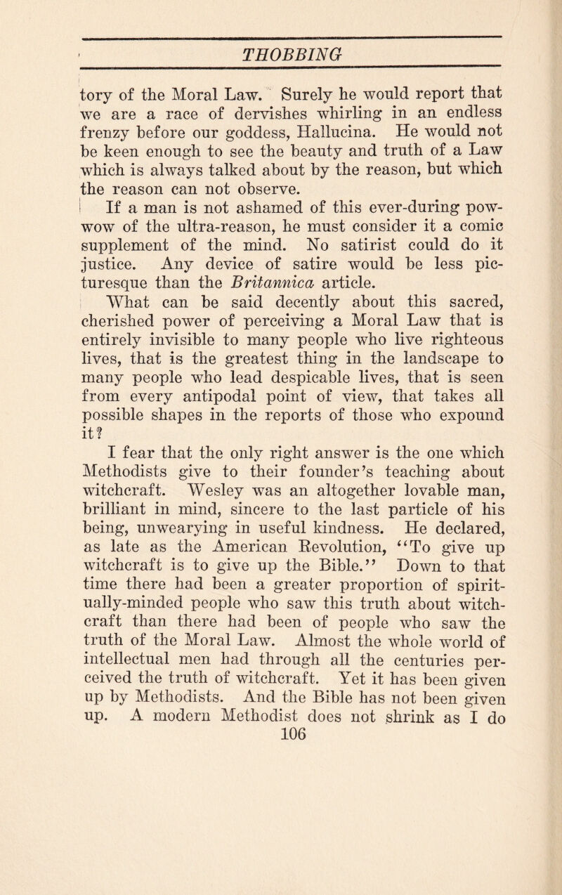 tory of the Moral Law. Surely he would report that we are a race of dervishes whirling in an endless frenzy before our goddess, Hallucina. He would not be keen enough to see the beauty and truth of a Law which is always talked about by the reason, but which the reason can not observe. ! If a man is not ashamed of this ever-during pow¬ wow of the ultra-reason, he must consider it a comic supplement of the mind. No satirist could do it justice. Any device of satire would be less pic¬ turesque than the Britannica article. What can be said decently about this sacred, cherished power of perceiving a Moral Law that is entirely invisible to many people who live righteous lives, that is the greatest thing in the landscape to many people who lead despicable lives, that is seen from every antipodal point of view, that takes all possible shapes in the reports of those who expound it? I fear that the only right answer is the one which Methodists give to their founder’s teaching about witchcraft. Wesley was an altogether lovable man, brilliant in mind, sincere to the last particle of his being, unwearying in useful kindness. He declared, as late as the American Eevolution, “To give up witchcraft is to give up the Bible.” Down to that time there had been a greater proportion of spirit¬ ually-minded people who saw this truth about witch¬ craft than there had been of people who saw the truth of the Moral Law. Almost the whole world of intellectual men had through all the centuries per¬ ceived the truth of witchcraft. Yet it has been given up by Methodists. And the Bible has not been given up. A modern Methodist does not shrink as I do