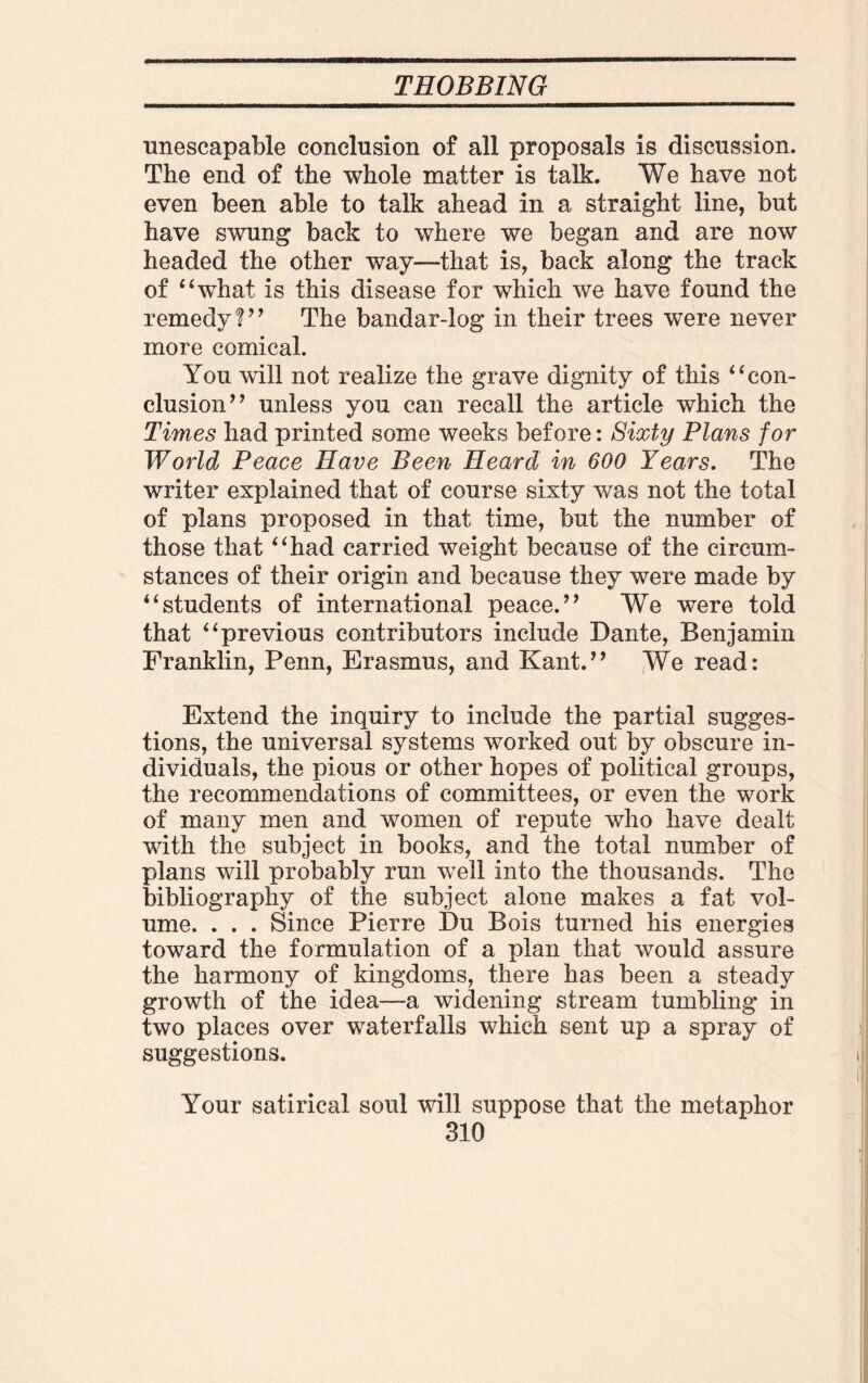 unescapable conclusion of all proposals is discussion. The end of the whole matter is talk. We have not even been able to talk ahead in a straight line, but have swung back to where we began and are now headed the other way—that is, back along the track of “what is this disease for which we have found the remedy ?” The bandar-log in their trees were never more comical. You will not realize the grave dignity of this “con¬ clusion” unless you can recall the article which the Times had printed some weeks before: Sixty Plans for World Peace Have Been Heard in 600 Years. The writer explained that of course sixty was not the total of plans proposed in that time, but the number of those that “had carried weight because of the circum¬ stances of their origin and because they were made by “students of international peace.” We were told that “previous contributors include Dante, Benjamin Franklin, Penn, Erasmus, and Kant.” We read: Extend the inquiry to include the partial sugges¬ tions, the universal systems worked out by obscure in¬ dividuals, the pious or other hopes of political groups, the recommendations of committees, or even the work of many men and women of repute who have dealt with the subject in books, and the total number of plans will probably run well into the thousands. The bibliography of the subject alone makes a fat vol¬ ume. . . . Since Pierre Du Bois turned his energies toward the formulation of a plan that would assure the harmony of kingdoms, there has been a steady growth of the idea—a widening stream tumbling in two places over waterfalls which sent up a spray of suggestions. Your satirical soul will suppose that the metaphor