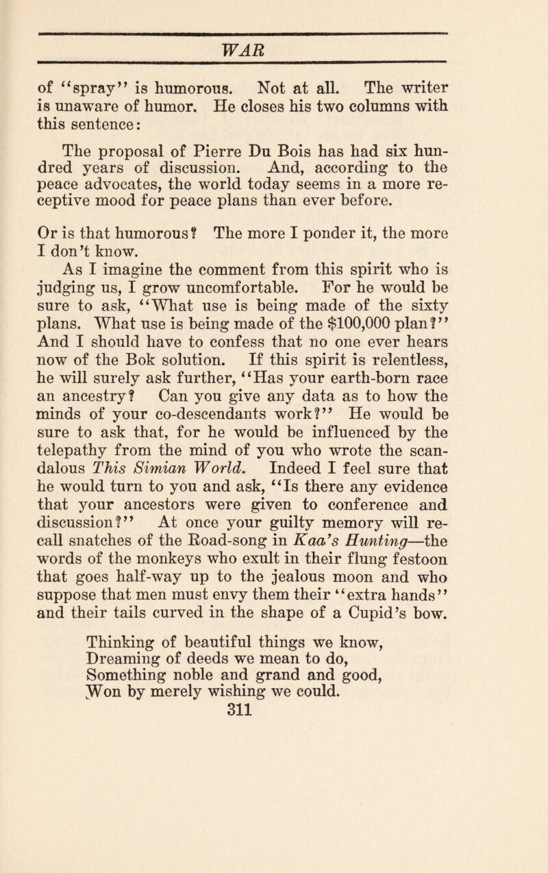 of “spray” is humorous. Not at all. The writer is unaware of humor. He closes his two columns with this sentence: The proposal of Pierre Du Bois has had six hun¬ dred years of discussion. And, according to the peace advocates, the world today seems in a more re¬ ceptive mood for peace plans than ever before. Or is that humorous? The more I ponder it, the more I don’t know. As I imagine the comment from this spirit who is judging us, I grow uncomfortable. For he would be sure to ask, “What use is being made of the sixty plans. What use is being made of the $100,000 plan ? ’’ And I should have to confess that no one ever hears now of the Bok solution. If this spirit is relentless, he will surely ask further, “Has your earth-born race an ancestry? Can you give any data as to how the minds of your co-descendants work!” He would be sure to ask that, for he would be influenced by the telepathy from the mind of you who wrote the scan¬ dalous This Simian World. Indeed I feel sure that he would turn to you and ask, “Is there any evidence that your ancestors were given to conference and discussion!” At once your guilty memory will re¬ call snatches of the Road-song in Kaars Hunting—the words of the monkeys who exult in their flung festoon that goes half-way up to the jealous moon and who suppose that men must envy them their 4 4 extra hands9 9 and their tails curved in the shape of a Cupid’s bow. Thinking of beautiful things we know, Dreaming of deeds we mean to do, Something noble and grand and good, ^Won by merely wishing we could.