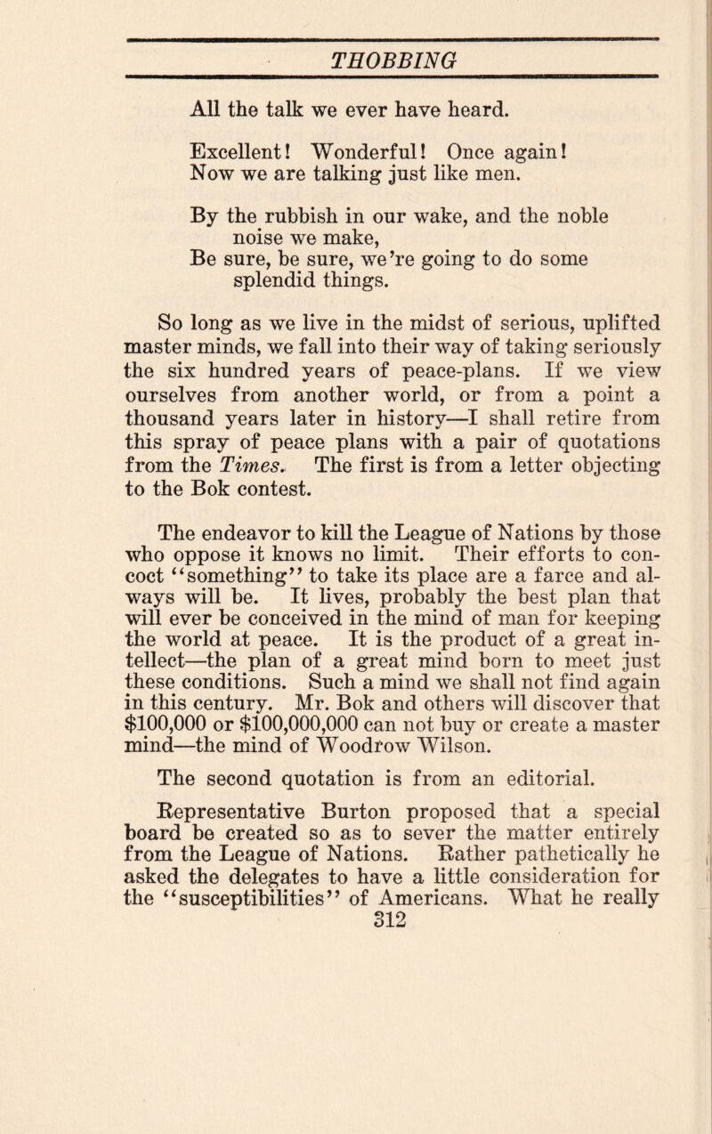 All the talk we ever have heard. Excellent! Wonderful! Once again! Now we are talking just like men. By the rubbish in our wake, and the noble noise we make, Be sure, be sure, we ’re going to do some splendid things. So long as we live in the midst of serious, uplifted master minds, we fall into their way of taking seriously the six hundred years of peace-plans. If we view ourselves from another world, or from a point a thousand years later in history—I shall retire from this spray of peace plans with a pair of quotations from the Times. The first is from a letter objecting to the Bok contest. The endeavor to kill the League of Nations by those who oppose it knows no limit. Their efforts to con¬ coct ‘4something” to take its place are a farce and al¬ ways will be. It lives, probably the best plan that will ever be conceived in the mind of man for keeping the world at peace. It is the product of a great in¬ tellect—the plan of a great mind born to meet just these conditions. Such a mind we shall not find again in this century. Mr. Bok and others will discover that $100,000 or $100,000,000 can not buy or create a master mind—the mind of Woodrow Wilson. The second quotation is from an editorial. Representative Burton proposed that a special board be created so as to sever the matter entirely from the League of Nations. Rather pathetically he asked the delegates to have a little consideration for the “susceptibilities” of Americans. What he really