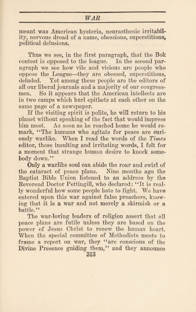 meant was American hysteria, neurasthenic irritabil¬ ity, nervous dread of a name, obessions, superstitions, political delusions. Thus we see, in the first paragraph, that the Bok contest is opposed to the league. In the second par¬ agraph we see how vile and vicious are people who oppose the League—they are obessed, superstitious, deluded. Yet among these people are the editors of all our liberal journals and a majority of our congress¬ men. So it appears that the American intellects are in two camps which hurl epithets at each other on the same page of a newspaper. If the visiting spirit is polite, he will return to his planet without speaking of the fact that would impress him most. As soon as he reached home he would re¬ mark, “The humans who agitate for peace are curi¬ ously warlike. When I read the words of the Times editor, those insulting and irritating words, I felt for a moment that strange human desire to knock some¬ body down.” Only a warlike soul can abide the roar and swirl of the cataract of peace plans. Nine months ago the Baptist Bible Union listened to an address by the Beverend Doctor Pettingill, who declared: “It is real¬ ly wonderful how some people hate to fight. We have entered upon this war against false preachers, know¬ ing that it is a war and not merely a skirmish or a battle.” The war-loving leaders of religion assert that all peace plans are futile unless they are based on the power of Jesus Christ to renew the human heart. When the special committee of Methodists meets to frame a report on war, they “are conscious of the Divine Presence guiding them,” and they announce