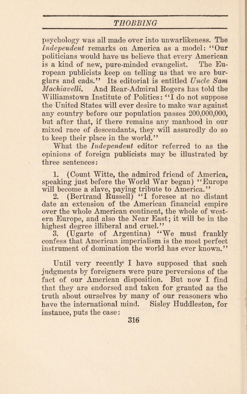 psychology was all made over into nnwarlikeness. The Independent remarks on America as a model: “Our politicians would have us believe that every American is a kind of new, pure-minded evangelist. The Eu¬ ropean publicists keep on telling us that we are bur¬ glars and cads.** Its editorial is entitled Uncle Sam Machiavelli. And Rear-Admiral Rogers has told the Williamstown Institute of Politics: “I do not suppose the United States will ever desire to make war against any country before our population passes 200,000,000, but after that, if there remains any manhood in our mixed race of descendants, they will assuredly do so to keep their place in the world.** What the Independent editor referred to as the opinions of foreign publicists may be illustrated by three sentences: 1. (Count Witte, the admired friend of America, speaking just before the World War began) “Europe will become a slave, paying tribute to America. * * 2. (Bertrand Russell) “I foresee at no distant date an extension of the American financial empire over the whole American continent, the whole of west¬ ern Europe, and also the Near East; it will be in the highest degree illiberal and cruel.** 3. (Ugarte of Argentina) “We must frankly confess that American imperialism is the most perfect instrument of domination the world has ever known. * * Until very recently* I have supposed that such judgments by foreigners were pure perversions of the fact of our American disposition. But now I find that they are endorsed and taken for granted as the truth about ourselves by many of our reasoners who have the international mind. Sisley Huddleston, for instance, puts the case: