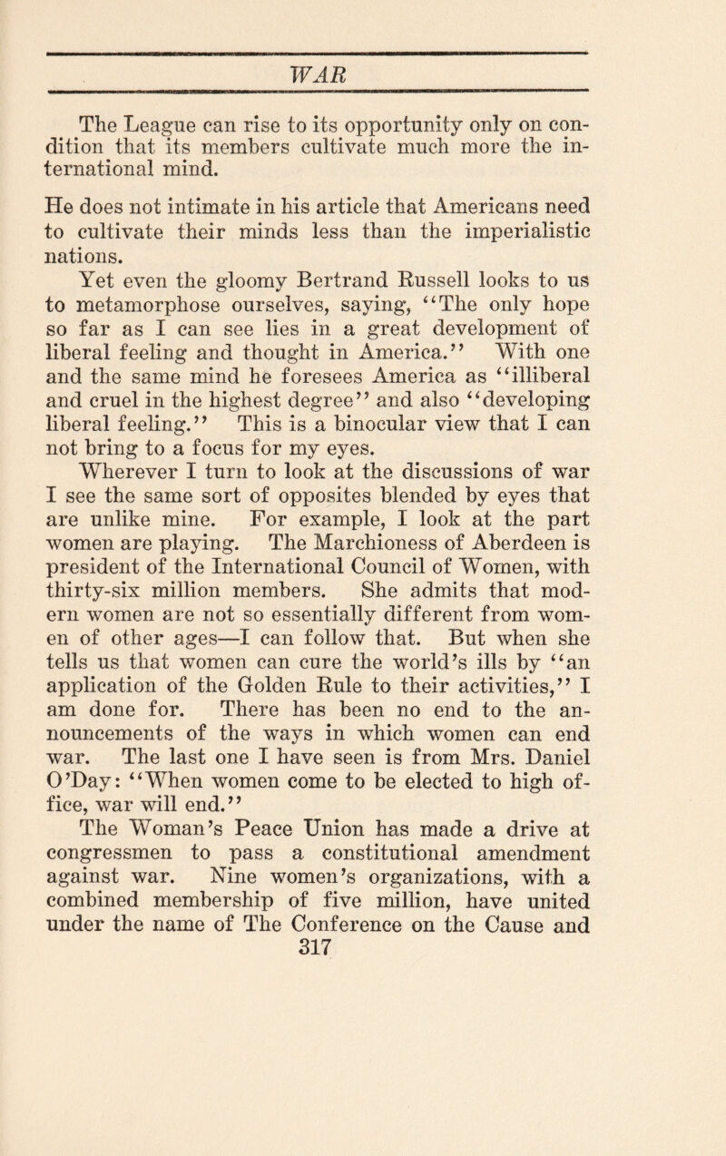 The League can rise to its opportunity only on con¬ dition that its members cultivate much more the in¬ ternational mind. He does not intimate in his article that Americans need to cultivate their minds less than the imperialistic nations. Yet even the gloomy Bertrand Russell looks to us to metamorphose ourselves, saying, 4‘The only hope so far as I can see lies in a great development of liberal feeling and thought in America.” With one and the same mind he foresees America as “illiberal and cruel in the highest degree” and also “developing liberal feeling.” This is a binocular view that I can not bring to a focus for my eyes. Wherever I turn to look at the discussions of war I see the same sort of opposites blended by eyes that are unlike mine. For example, I look at the part women are playing. The Marchioness of Aberdeen is president of the International Council of Women, with thirty-six million members. She admits that mod¬ ern women are not so essentially different from wom¬ en of other ages—I can follow that. But when she tells us that women can cure the world’s ills by “an application of the Golden Rule to their activities,” I am done for. There has been no end to the an¬ nouncements of the ways in which women can end war. The last one I have seen is from Mrs. Daniel O’Day: “When women come to be elected to high of¬ fice, war will end.” The Woman’s Peace Union has made a drive at congressmen to pass a constitutional amendment against war. Nine women’s organizations, with a combined membership of five million, have united under the name of The Conference on the Cause and