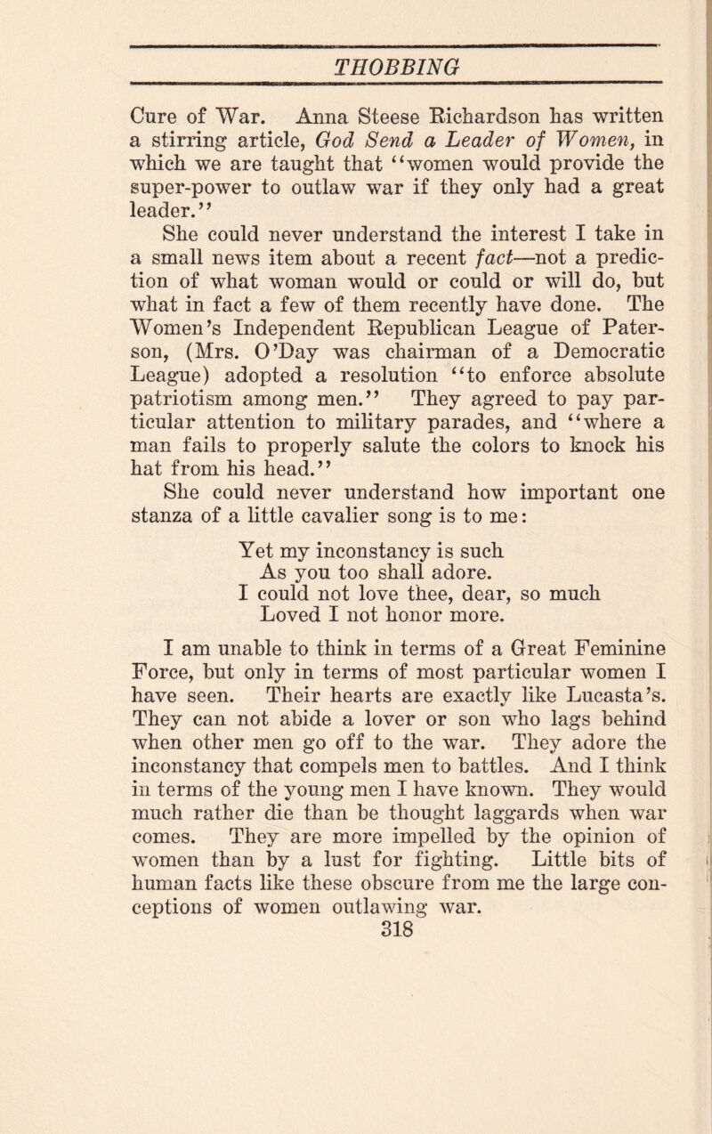 Cnre of War. Anna Steese Richardson has written a stirring article, God Send a Leader of Women, in which we are taught that “women would provide the super-power to outlaw war if they only had a great leader.’ ’ She could never understand the interest I take in a small news item about a recent fact—not a predic¬ tion of what woman would or could or will do, but what in fact a few of them recently have done. The Women’s Independent Republican League of Pater¬ son, (Mrs. O’Day was chairman of a Democratic League) adopted a resolution “to enforce absolute patriotism among men.” They agreed to pay par¬ ticular attention to military parades, and “where a man fails to properly salute the colors to knock his hat from his head.” She could never understand how important one stanza of a little cavalier song is to me: Yet my inconstancy is such As you too shall adore. I could not love thee, dear, so much Loved I not honor more. I am unable to think in terms of a Great Feminine Force, but only in terms of most particular women I have seen. Their hearts are exactly like Lucasta’s. t/ They can not abide a lover or son who lags behind when other men go off to the war. They adore the inconstancy that compels men to battles. And I think in terms of the young men I have known. They would much rather die than be thought laggards when war comes. They are more impelled by the opinion of women than by a lust for fighting. Little bits of human facts like these obscure from me the large con¬ ceptions of women outlawing war.