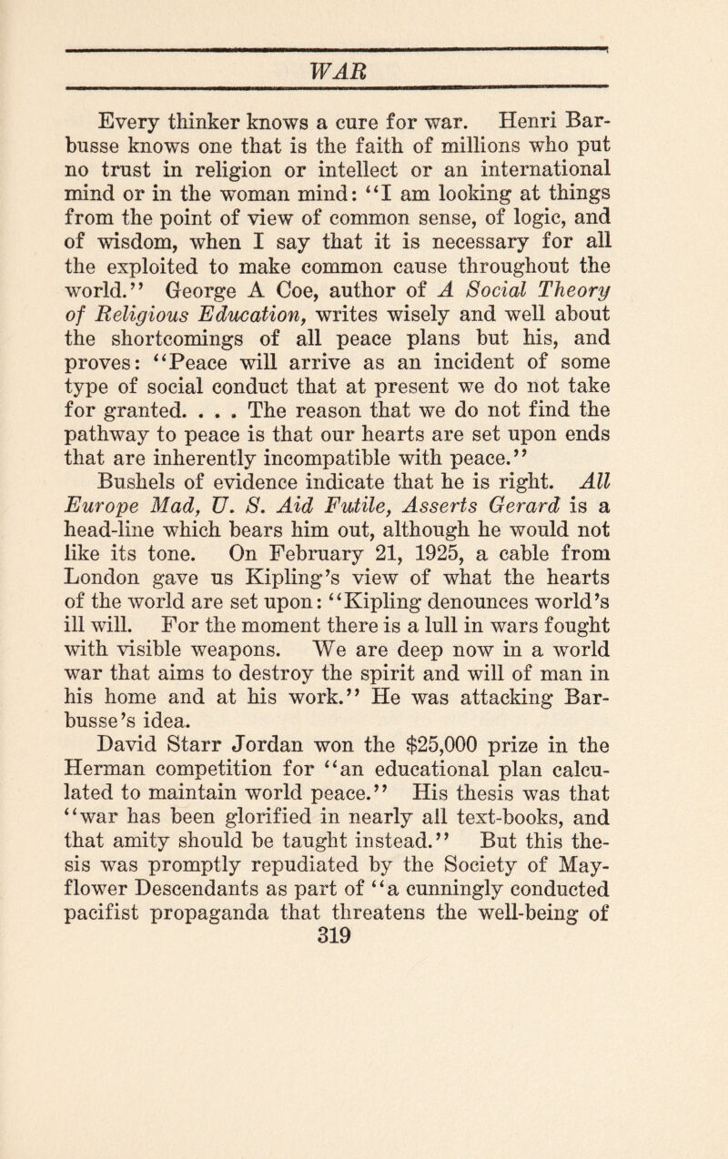 Every thinker knows a cure for war. Henri Bar- busse knows one that is the faith of millions who put no trust in religion or intellect or an international mind or in the woman mind: “I am looking at things from the point of view of common sense, of logic, and of wisdom, when I say that it is necessary for all the exploited to make common cause throughout the world.’’ George A Coe, author of A Social Theory of Religious Education, writes wisely and well about the shortcomings of all peace plans but his, and proves: “Peace will arrive as an incident of some type of social conduct that at present we do not take for granted. . . . The reason that we do not find the pathway to peace is that our hearts are set upon ends that are inherently incompatible with peace.” Bushels of evidence indicate that he is right. All Europe Mad, U. S. Aid Futile, Asserts Gerard is a head-line which bears him out, although he would not like its tone. On February 21, 1925, a cable from London gave us Kipling’s view of what the hearts of the world are set upon: “Kipling denounces world’s ill will. For the moment there is a lull in wars fought with visible weapons. We are deep now in a world war that aims to destroy the spirit and will of man in his home and at his work.” He was attacking Bar- busse’s idea. David Starr Jordan won the $25,000 prize in the Herman competition for “an educational plan calcu¬ lated to maintain world peace.” His thesis was that “war has been glorified in nearly all text-books, and that amity should be taught instead.” But this the¬ sis was promptly repudiated by the Society of May¬ flower Descendants as part of “a cunningly conducted pacifist propaganda that threatens the well-being of