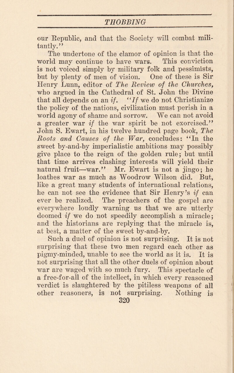 our Republic, and tliat the Society will combat mili- tantly.? ? The undertone of the clamor of opinion is that the world may continue to have wars. This conviction is not voiced simply by military folk and pessimists, but by plenty of men of vision. One of these is Sir Henry Lunn, editor of The Review of the Churches, who argued in the Cathedral of St. John the Divine that all depends on an if* ‘'If we do not Christianize the policy of the nations, civilization must perish in a world agony of shame and sorrow. We can not avoid a greater war if the war spirit be not exorcised.” John S. Ewart, in his twelve hundred page book, The Roots and Causes of the War, concludes: “In the sweet by-and-by imperialistic ambitions may possibly give place to the reign of the golden rule; but until that time arrives clashing interests will yield their natural fruit—war.” Mr. Ewart is not a jingo; he loathes war as much as Woodrow Wilson did. But, like a great many students of international relations, he can not see the evidence that Sir Henry ?s if can ever be realized. The preachers of the gospel are everywhere loudly warning us that we are utterly doomed if we do not speedily accomplish a miracle; and the historians are replying that the miracle is, at best, a matter of the sweet by-and-by. Such a duel of opinion is not surprising. It is not surprising that these two men regard each other as pigmy-minded, unable to see the world as it is. It is not surprising that all the other duels of opinion about war are waged with so much fury. This spectacle of a free-for-all of the intellect, in which every reasoned verdict is slaughtered by the pitiless weapons of all other reasoners, is not surprising. Nothing is