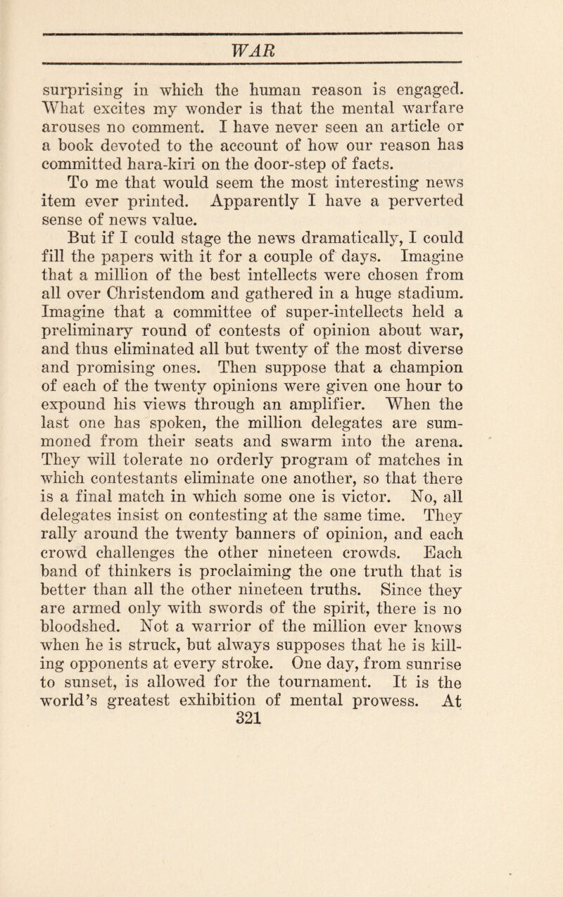 surprising in which the human reason is engaged. What excites my wonder is that the mental warfare arouses no comment. I have never seen an article or a book devoted to the account of how our reason has committed hara-kiri on the door-step of facts. To me that would seem the most interesting news item ever printed. Apparently I have a perverted sense of news value. But if I could stage the news dramatically, I could fill the papers with it for a couple of days. Imagine that a million of the best intellects wrere chosen from all over Christendom and gathered in a huge stadium. Imagine that a committee of super-intellects held a preliminary round of contests of opinion about war, and thus eliminated all but twenty of the most diverse and promising ones. Then suppose that a champion of each of the twenty opinions were given one hour to expound his views through an amplifier. When the last one has spoken, the million delegates are sum¬ moned from their seats and swarm into the arena. They will tolerate no orderly program of matches in which contestants eliminate one another, so that there is a final match in which some one is victor. No, all delegates insist on contesting at the same time. They rally around the twenty banners of opinion, and each crowd challenges the other nineteen crowds. Each band of thinkers is proclaiming the one truth that is better than all the other nineteen truths. Since they are armed only with swords of the spirit, there is no bloodshed. Not a warrior of the million ever knows when he is struck, but always supposes that he is kill¬ ing opponents at every stroke. One day, from sunrise to sunset, is allowed for the tournament. It is the world’s greatest exhibition of mental prowess. At