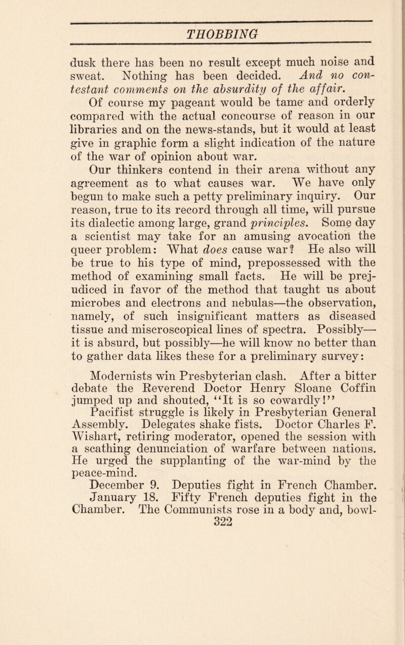 dusk there has been no result except much noise and sweat. Nothing has been decided. And no con¬ testant comments on the absurdity of the affair. Of course my pageant would be tame and orderly compared with the actual concourse of reason in our libraries and on the news-stands, but it would at least give in graphic form a slight indication of the nature of the war of opinion about war. Our thinkers contend in their arena without any agreement as to what causes war. We have only begun to make such a petty preliminary inquiry. Our reason, true to its record through all time, will pursue its dialectic among large, grand principles. Soxbq day a scientist may take for an amusing avocation the queer problem: What does cause war? He also will be true to his type of mind, prepossessed with the method of examining small facts. He will be prej¬ udiced in favor of the method that taught us about microbes and electrons and nebulas—the observation, namely, of such insignificant matters as diseased tissue and miscroscopical lines of spectra. Possibly— it is absurd, but possibly—he will know no better than to gather data likes these for a preliminary survey: Modernists win Presbyterian clash. After a bitter debate the Reverend Doctor Henry Sloane Coffin jumped up and shouted, “It is so cowardly!” Pacifist struggle is likely in Presbyterian General Assembly. Delegates shake fists. Doctor Charles F. Wishart, retiring moderator, opened the session with a scathing denunciation of warfare between nations. He urged the supplanting of the war-mind by the peace-mind. December 9. Deputies fight in French Chamber. January 18. Fifty French deputies fight in the Chamber. The Communists rose in a body and, bowl-