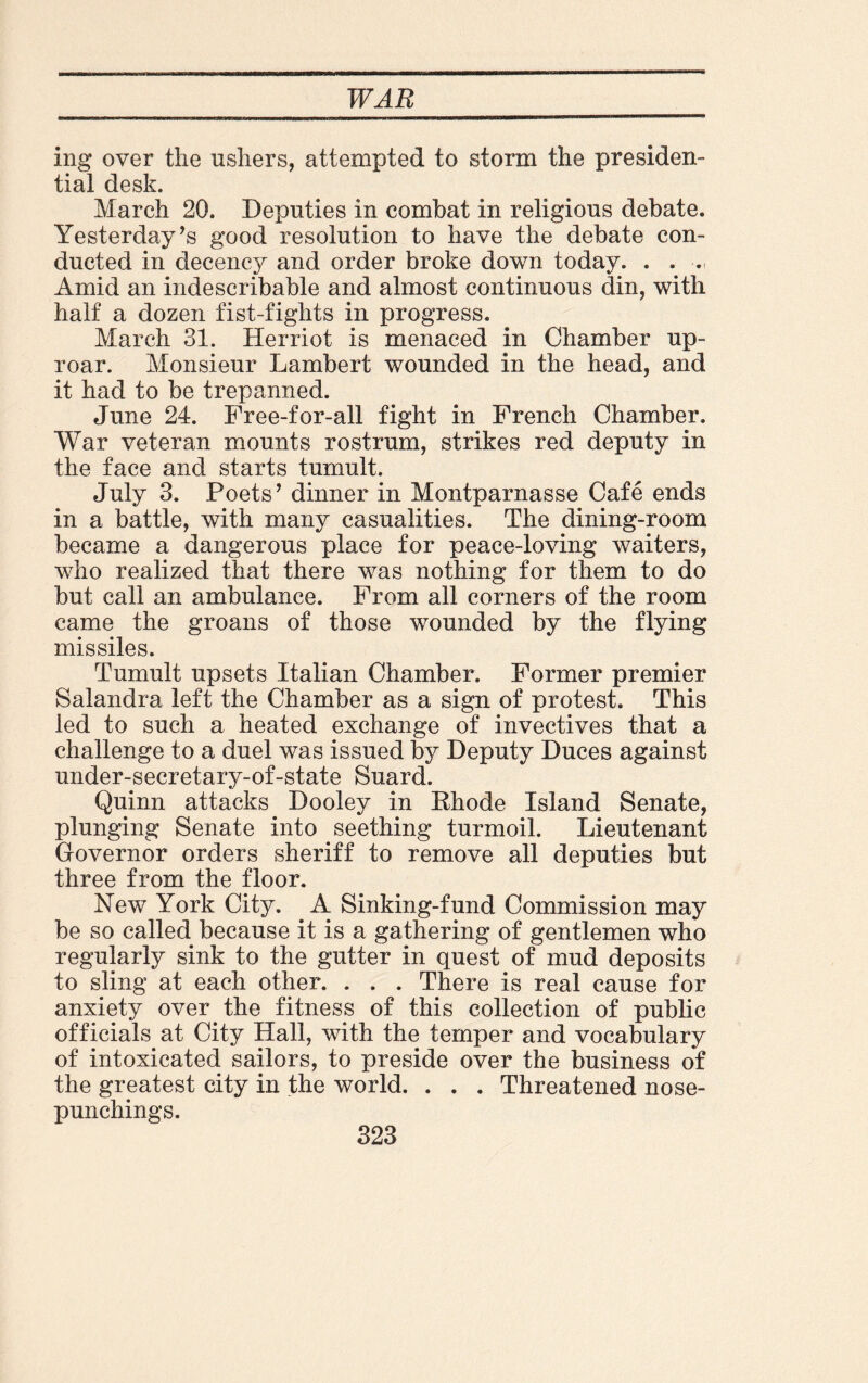 ing over the ushers, attempted to storm the presiden¬ tial desk. March 20. Deputies in combat in religious debate. Yesterday’s good resolution to have the debate con¬ ducted in decency and order broke down today. . . Amid an indescribable and almost continuous din, with half a dozen fist-fights in progress. March 31. Herriot is menaced in Chamber up¬ roar. Monsieur Lambert wounded in the head, and it had to be trepanned. June 24. Free-for-all fight in French Chamber. War veteran mounts rostrum, strikes red deputy in the face and starts tumult. July 3. Poets’ dinner in Montparnasse Cafe ends in a battle, with many casualities. The dining-room became a dangerous place for peace-loving waiters, who realized that there was nothing for them to do but call an ambulance. From all corners of the room came the groans of those wounded by the flying missiles. Tumult upsets Italian Chamber. Former premier Salandra left the Chamber as a sign of protest. This led to such a heated exchange of invectives that a challenge to a duel was issued by Deputy Duces against under-secretary-of-state Suard. Quinn attacks Dooley in Rhode Island Senate, plunging Senate into seething turmoil. Lieutenant Governor orders sheriff to remove all deputies but three from the floor. New York City. A Sinking-fund Commission may be so called because it is a gathering of gentlemen who regularly sink to the gutter in quest of mud deposits to sling at each other. . . . There is real cause for anxiety over the fitness of this collection of public officials at City Hall, with the temper and vocabulary of intoxicated sailors, to preside over the business of the greatest city in the world. . . . Threatened nose- punchings.