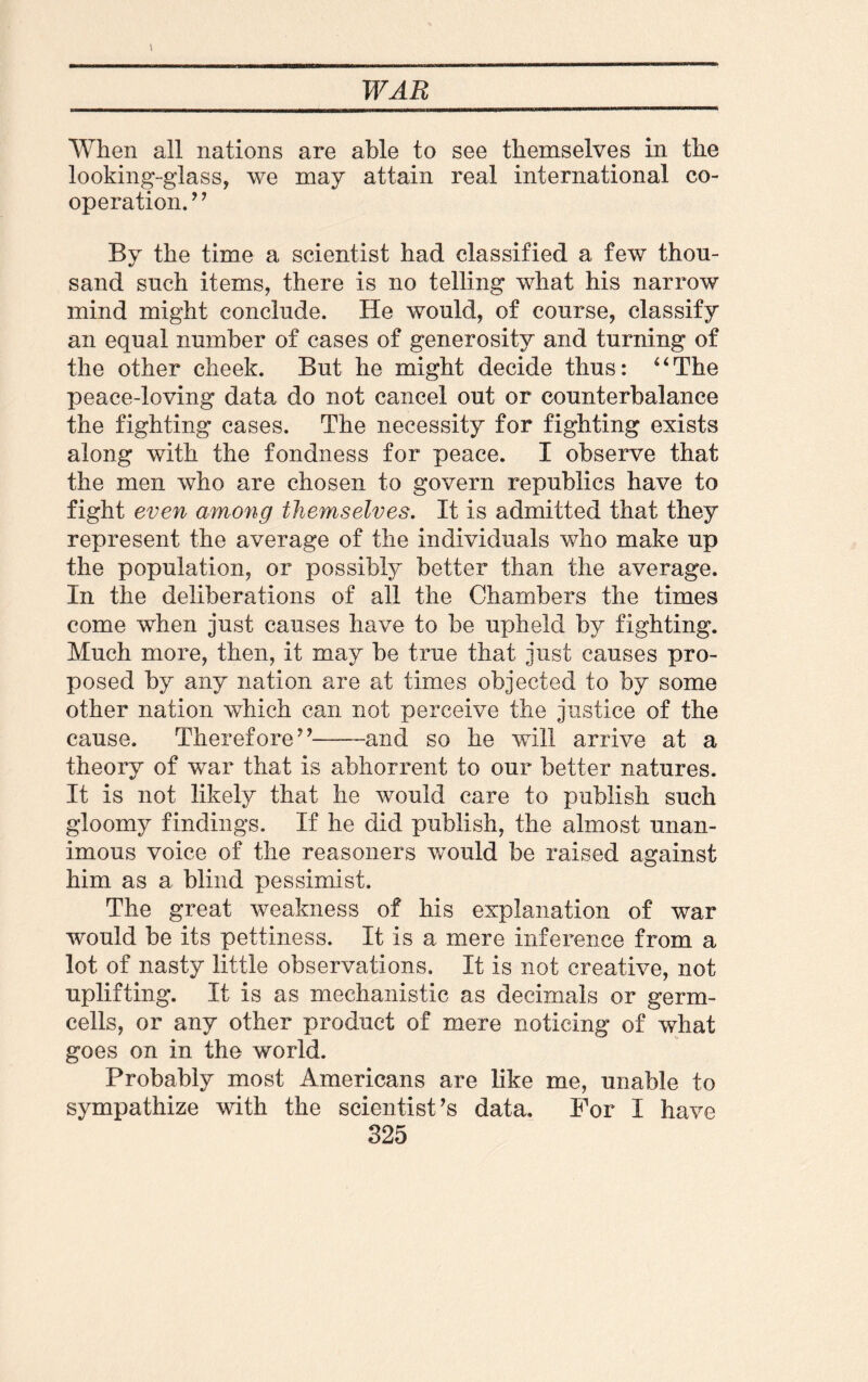 When all nations are able to see themselves in the looking-glass, we may attain real international co¬ opera tion.” By the time a scientist had classified a few thou¬ sand such items, there is no telling what his narrow mind might conclude. He would, of course, classify an equal number of cases of generosity and turning of the other cheek. But he might decide thus: 44The peace-loving data do not cancel out or counterbalance the fighting cases. The necessity for fighting exists along with the fondness for peace. I observe that the men who are chosen to govern republics have to fight even among themselves. It is admitted that they represent the average of the individuals who make up the population, or possibly better than the average. In the deliberations of all the Chambers the times come when just causes have to be upheld by fighting. Much more, then, it may be true that just causes pro¬ posed by any nation are at times objected to by some other nation which can not perceive the justice of the cause. Therefore”-and so he will arrive at a theory of war that is abhorrent to our better natures. It is not likely that he would care to publish such gloomy findings. If he did publish, the almost unan¬ imous voice of the reasoners would be raised against him as a blind pessimist. The great weakness of his explanation of war would be its pettiness. It is a mere inference from a lot of nasty little observations. It is not creative, not uplifting. It is as mechanistic as decimals or germ- cells, or any other product of mere noticing of what goes on in the world. Probably most Americans are like me, unable to sympathize with the scientist’s data. For I have