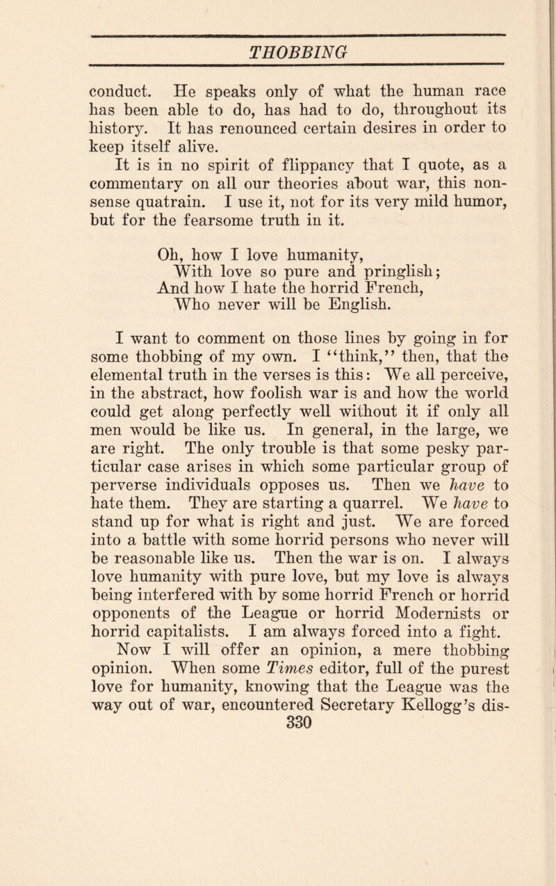 conduct. He speaks only of what the human race has been able to do, has had to do, throughout its history. It has renounced certain desires in order to keep itself alive. It is in no spirit of flippancy that I quote, as a commentary on all our theories about war, this non¬ sense quatrain. I use it, not for its very mild humor, but for the fearsome truth in it. Oh, how I love humanity, With love so pure and pringlish; And how I hate the horrid French, Who never will be English. I want to comment on those lines by going in for some thobbing of my own. I ‘4think,’’ then, that the elemental truth in the verses is this: We all perceive, in the abstract, how foolish war is and how the world could get along perfectly well without it if only all men would be like us. In general, in the large, we are right. The only trouble is that some pesky par¬ ticular case arises in which some particular group of perverse individuals opposes us. Then we have to hate them. They are starting a quarrel. We have to stand up for what is right and just. We are forced into a battle with some horrid persons who never will be reasonable like us. Then the war is on. I always love humanity with pure love, but my love is always being interfered with by some horrid French or horrid opponents of the League or horrid Modernists or horrid capitalists. I am always forced into a fight. Now I will offer an opinion, a mere thobbing opinion. When some Times editor, full of the purest love for humanity, knowing that the League was the way out of war, encountered Secretary Kellogg’s dis-