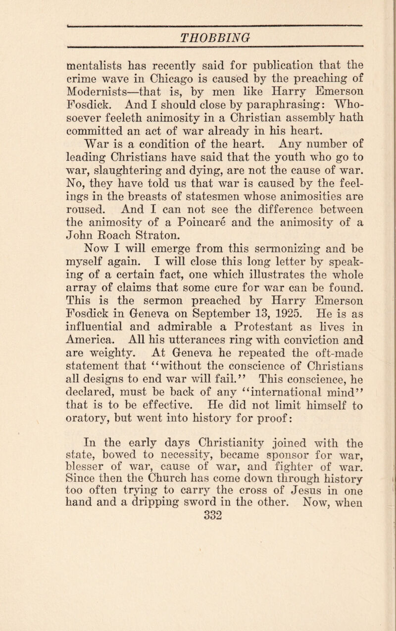 im THOBBING mentalists has recently said for publication that the crime wave in Chicago is caused by the preaching of Modernists—that is, by men like Harry Emerson Fosdick. And I should close by paraphrasing: Who¬ soever feeleth animosity in a Christian assembly hath committed an act of war already in his heart. War is a condition of the heart. Any number of leading Christians have said that the youth who go to war, slaughtering and dying, are not the cause of war. No, they have told us that war is caused by the feel¬ ings in the breasts of statesmen whose animosities are roused. And I can not see the difference between the animosity of a Poincare and the animosity of a John Roach Straton. Now I will emerge from this sermonizing and be myself again. I will close this long letter by speak¬ ing of a certain fact, one which illustrates the whole array of claims that some cure for war can be found. This is the sermon preached by Harry Emerson Fosdick in Geneva on September 13, 1925. He is as influential and admirable a Protestant as lives in America. All his utterances ring with conviction and are weighty. At Geneva he repeated the oft-made statement that “without the conscience of Christians all designs to end war will fail.” This conscience, he declared, must be back of any “international mind” that is to be effective. He did not limit himself to oratory, but went into history for proof: In the early days Christianity joined with the state, bowed to necessity, became sponsor for war, blesser of war, cause of war, and fighter of war. Since then the Church has come down through history too often trying to carry the cross of Jesus in one hand and a dripping sword in the other. Now, when