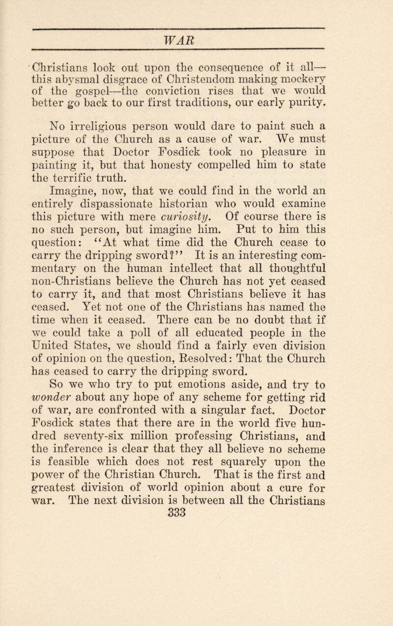 Christians look out upon the consequence of it all— this abysmal disgrace of Christendom making mockery of the gospel—the conviction rises that we would better go back to our first traditions, our early purity. No irreligious person would dare to paint such a picture of the Church as a cause of war. We must suppose that Doctor Fosdick took no pleasure in painting it, but that honesty compelled him to state the terrific truth. Imagine, now, that we could find in the world an entirely dispassionate historian who would examine this picture with mere curiosity. Of course there is no such person, but imagine him. Put to him this question: “At what time did the Church cease to carry the dripping sword!” It is an interesting com¬ mentary on the human intellect that all thoughtful non-Christians believe the Church has not yet ceased to carry it, and that most Christians believe it has ceased. Yet not one of the Christians has named the time when it ceased. There can be no doubt that if we could take a poll of all educated people in the United States, we should find a fairly even division of opinion on the question, Resolved: That the Church has ceased to carry the dripping sword. So we who try to put emotions aside, and try to wonder about any hope of any scheme for getting rid of war, are confronted with a singular fact. Doctor Fosdick states that there are in the world five hun¬ dred seventy-six million professing Christians, and the inference is clear that they all believe no scheme is feasible which does not rest squarely upon the power of the Christian Church. That is the first and greatest division of world opinion about a cure for war. The next division is between all the Christians