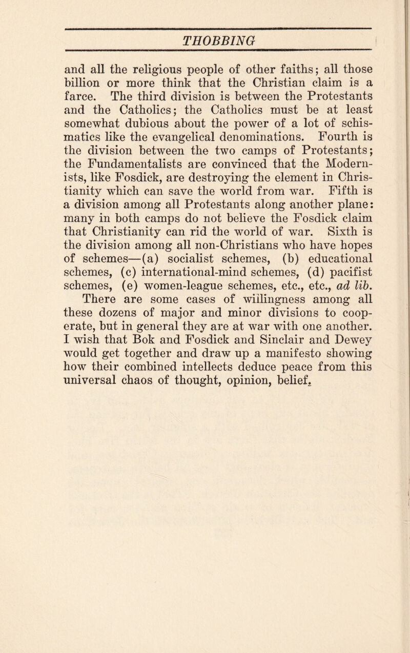 and all the religious people of other faiths; all those billion or more think that the Christian claim is a farce. The third division is between the Protestants and the Catholics; the Catholics must be at least somewhat dubious about the power of a lot of schis¬ matics like the evangelical denominations. Fourth is the division between the two camps of Protestants; the Fundamentalists are convinced that the Modern¬ ists, like Fosdick, are destroying the element in Chris¬ tianity which can save the world from war. Fifth is a division among all Protestants along another plane: many in both camps do not believe the Fosdick claim that Christianity can rid the world of war. Sixth is the division among all non-Christians who have hopes of schemes—(a) socialist schemes, (b) educational schemes, (c) international-mind schemes, (d) pacifist schemes, (e) women-league schemes, etc., etc., ad lib. There are some cases of willingness among all these dozens of major and minor divisions to coop¬ erate, but in general they are at war with one another. I wish that Bok and Fosdick and Sinclair and Dewey would get together and draw up a manifesto showing how their combined intellects deduce peace from this universal chaos of thought, opinion, belief.