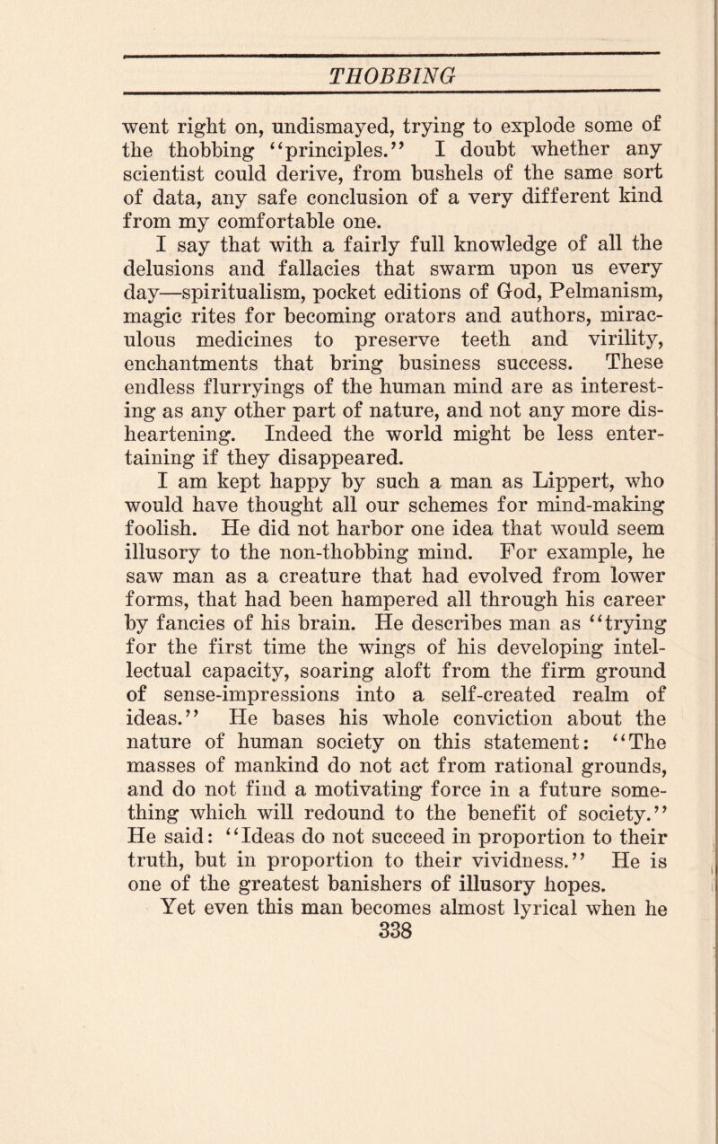 went right on, undismayed, trying to explode some of the thobbing ‘ ‘ principles. ” I doubt whether any scientist could derive, from bushels of the same sort of data, any safe conclusion of a very different kind from my comfortable one. I say that with a fairly full knowledge of all the delusions and fallacies that swarm upon us every day—spiritualism, pocket editions of God, Pelmanism, magic rites for becoming orators and authors, mirac¬ ulous medicines to preserve teeth and virility, enchantments that bring business success. These endless flurryings of the human mind are as interest¬ ing as any other part of nature, and not any more dis¬ heartening. Indeed the world might be less enter¬ taining if they disappeared. I am kept happy by such a man as Lippert, who would have thought all our schemes for mind-making foolish. He did not harbor one idea that would seem illusory to the non-thobbing mind. For example, he saw man as a creature that had evolved from lower forms, that had been hampered all through his career by fancies of his brain. He describes man as “trying for the first time the wings of his developing intel¬ lectual capacity, soaring aloft from the firm ground of sense-impressions into a self-created realm of ideas. ” He bases his whole conviction about the nature of human society on this statement: “The masses of mankind do not act from rational grounds, and do not find a motivating force in a future some¬ thing which will redound to the benefit of society.” He said: “Ideas do not succeed in proportion to their truth, but in proportion to their vividness.” He is one of the greatest banishers of illusory hopes. Yet even this man becomes almost lyrical when he