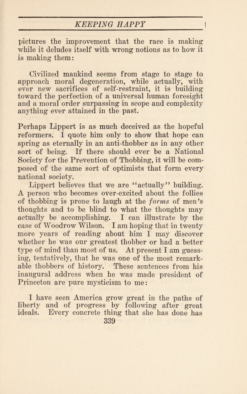 pictures the improvement that the race is making while it deludes itself with wrong notions as to how it is making them: Civilized mankind seems from stage to stage to approach moral degeneration, while actually, with ever new sacrifices of self-restraint, it is building toward the perfection of a universal human foresight and a moral order surpassing in scope and complexity anything ever attained in the past. Perhaps Lippert is as much deceived as the hopeful reformers. I quote him only to show that hope can spring as eternally in an anti-thobber as in any other sort of being. If there should ever be a National Society for the Prevention of Thobbing, it will be com¬ posed of the same sort of optimists that form every national society. Lippert believes that we are “actually” building. A person who becomes over-excited about the follies of thobbing is prone to laugh at the forms of men’s thoughts and to be blind to what the thoughts may actually be accomplishing. I can illustrate by the case of Woodrow Wilson. I am hoping that in twenty more years of reading about him I may discover whether he was our greatest thobber or had a better type of mind than most of us. At present I am guess¬ ing, tentatively, that he was one of the most remark¬ able thobbers of history. These sentences from his inaugural address when he was made president of Princeton are pure mysticism to me: I have seen America grow great in the paths of liberty and of progress by following after great ideals. Every concrete thing that she has done has