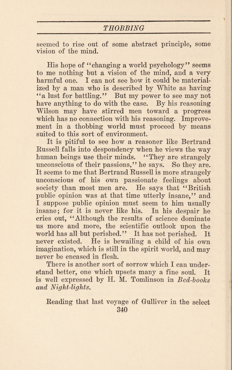 seemed to rise out of some abstract principle, some vision of the mind. His hope of “changing a world psychology” seems to me nothing but a vision of the mind, and a very harmful one. I can not see how it could be material¬ ized by a man who is described by White as having “a lust for battling.” But my power to see may not have anything to do with the case. By his reasoning Wilson may have stirred men toward a progress which has no connection with his reasoning. Improve¬ ment in a thobbing world must proceed by means suited to this sort of environment. It is pitiful to see how a reasoner like Bertrand Bussell falls into despondency when he views the way human beings use their minds. “They are strangely unconscious of their passions,” he says. So they are. It seems to me that Bertrand Bussell is more strangely unconscious of his own passionate feelings about society than most men are. He says that “British public opinion was at that time utterly insane,” and I suppose public opinion must seem to him usually insane; for it is never like his. In his despair he cries out, “Although the results of science dominate us more and more, the scientific outlook upon the world has all but perished.” It has not perished. It never existed. He is bewailing a child of his own imagination, which is still in the spirit world, and may never be encased in flesh. There is another sort of sorrow which I can under¬ stand better, one which upsets many a fine soul. It is well expressed by H. M. Tomlinson in Bed-books and Night-lights. Beading that last voyage of Gulliver in the select