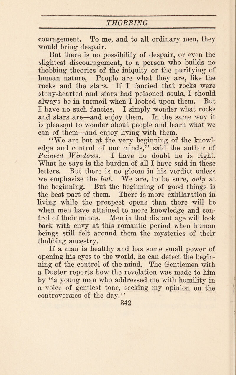 couragement. To me, and to all ordinary men, they would bring despair. But there is no possibility of despair, or even the slightest discouragement, to a person who builds no thobbing theories of the iniquity or the purifying of human nature. People are what they are, like the rocks and the stars. If I fancied that rocks were stony-hearted and stars had poisoned souls, I should always be in turmoil when I looked upon them. But I have no such fancies. I simply wonder what rocks and stars are—and enjoy them. In the same way it is pleasant to wonder about people and learn what we can of them—-and enjoy living with them. “We are but at the very beginning of the knowl¬ edge and control of our minds,’’ said the author of Painted Windows., I have no doubt he is right. What he says is the burden of all I have said in these letters. But there is no gloom in his verdict unless we emphasize the but. We are, to be sure, only at the beginning. But the beginning of good things is the best part of them. There is more exhilaration in living while the prospect opens than there will be when men have attained to more knowledge and con¬ trol of their minds. Men in that distant age will look back with envy at this romantic period when human beings still felt around them the mysteries of their thobbing ancestry. If a man is healthy and has some small power of opening his eyes to the world, he can detect the begin¬ ning of the control of the mind. The Gentlemen with a Duster reports how the revelation was made to him by “a young man who addressed me with humility in a voice of gentlest tone, seeking my opinion on the controversies of the day.”