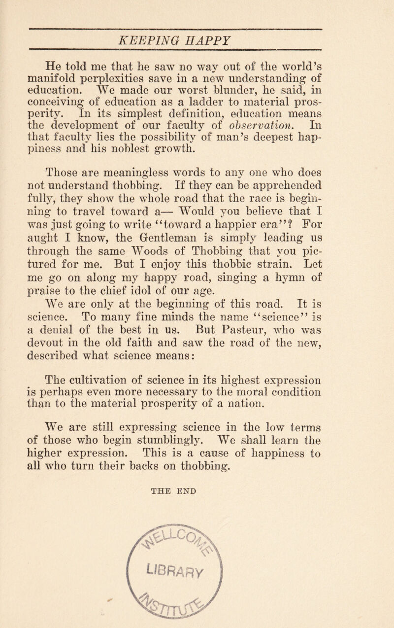 He told me that he saw no way out of the world’s manifold perplexities save in a new understanding of education. We made our worst blunder, he said, in conceiving of education as a ladder to material pros¬ perity. In its simplest definition, education means the development of our faculty of observation. In that faculty lies the possibility of man’s deepest hap- jhness and his noblest growth. Those are meaningless words to any one who does not understand thobbing. If they can be apprehended fully, they show the whole road that the race is begin¬ ning to travel toward a— Would you believe that I was just going to write “toward a happier era”? For aught I know, the Gentleman is simply leading us through the same Woods of Thobbing that you pic¬ tured for me. But I enjoy this thobbic strain. Let me go on along my happy road, singing a hymn of praise to the chief idol of our age. We are only at the beginning of this road. It is science. To many fine minds the name “science” is a denial of the best in us. But Pasteur, who was devout in the old faith and saw the road of the new, described what science means: The cultivation of science in its highest expression is perhaps even more necessary to the moral condition than to the material prosperity of a nation. We are still expressing science in the low terms of those who begin stumblingly. We shall learn the higher expression. This is a cause of happiness to all who turn their backs on thobbing. THE END