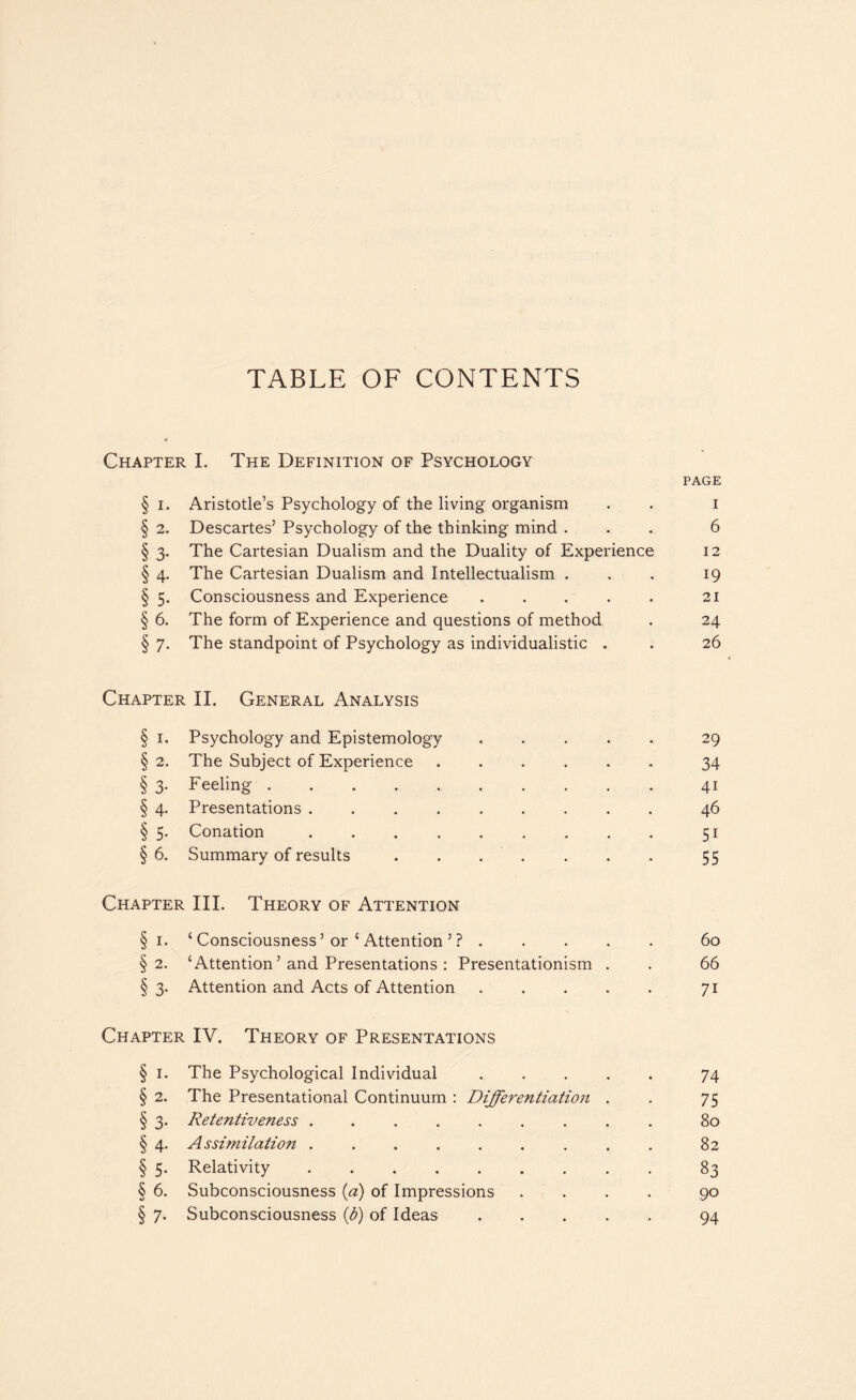 Chapter I. The Definition of Psychology page § i. Aristotle’s Psychology of the living organism . . i § 2. Descartes’ Psychology of the thinking mind ... 6 § 3. The Cartesian Dualism and the Duality of Experience 12 § 4. The Cartesian Dualism and Intellectualism . . . 19 § 5. Consciousness and Experience.21 § 6. The form of Experience and questions of method . 24 § 7. The standpoint of Psychology as individualistic . . 26 Chapter II. General Analysis § 1. Psychology and Epistemology.29 § 2. The Subject of Experience ...... 34 § 3. Feeling.41 § 4. Presentations.46 § 5. Conation.51 §6. Summary of results . . . . . . 55 Chapter III. Theory of Attention § 1. ‘ Consciousness ’ or ‘ Attention ’ ?.60 §2. ‘Attention ’ and Presentations : Presentationism . . 66 § 3. Attention and Acts of Attention.71 Chapter IV. Theory of Presentations § 1. The Psychological Individual.74 § 2. The Presentational Continuum : Differentiation . . 75 § 3. Retentiveness ......... 80 § 4. Assimilation ......... 82 § 5. Relativity.83 § 6. Subconsciousness iff) of Impressions .... 90 § 7. Subconsciousness ff) of Ideas.94