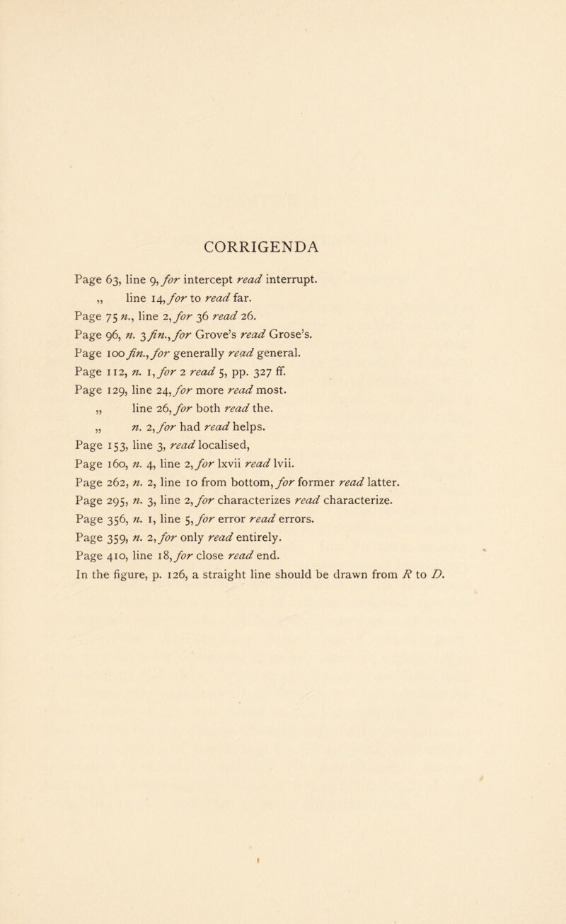 CORRIGENDA Page 63, line 9,for intercept read interrupt. „ line i/[,for to read far. Page 75 n., line 2,for 36 26. Page 96, zz. 3fin., for Grove’s read Grose’s. Page 100 fin., for generally read general. Page 112, n. \,for 2 read 5, pp. 327 ff. Page 129, line 2At,for more read most. „ line 26, for both read the. „ n. 2, for had read helps. Page 153, line 3, read localised, Page 160, n. 4, line 2, for hiv\\ read lvii. Page 262, n. 2, line 10 from bottom, for former read latter. Page 295, 7i. 3, line 2, for characterizes read characterize. Page 356, n. 1, line 5,for error read errors. Page 359, n. 2, for only read entirely. Page 410, line i&,for close read end. In the figure, p. 126, a straight line should be drawn from R to D.